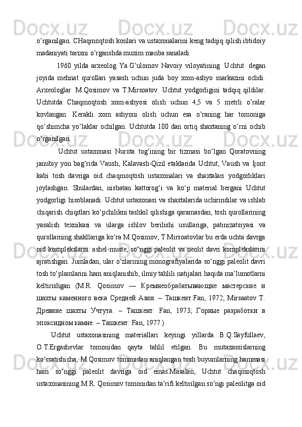 o’rganilgan. CHaqmoqtosh konlari va ustaxonalarini keng tadqiq qilish ibtidoiy
madaniyati tarixni o’rganshda muxim manba sanaladi.
    1960   yilda   arxeolog   Ya.G’ulomov   Navoiy   viloyatining     Uchtut     degan
joyida   mehnat   qurollari   yasash   uchun   juda   boy   xom-ashyo   markazini   ochdi.
Arxeologlar     M.Qosimov   va   T.Mirsoatov     Uchtut   yodgorligini   tadqiq   qildilar.
Uchtutda   Chaqmoqtosh   xom-ashyosi   olish   uchun   4,5   va   5   metrli   o’ralar
kovlangan.   Kerakli   xom   ashyoni   olish   uchun   esa   o’raning   har   tomoniga
qo’shimcha   yo’laklar   ochilgan.   Uchtutda   100  dan   ortiq   shaxtaning   o’rni   ochib
o’rganilgan.
    Uchtut   ustaxonasi   Nurota   tog‘ining   bir   tizmasi   bo‘lgan   Qoratovning
janubiy   yon   bag‘rida   Vaush,   Kalavash-Qizil   etaklarida   Uchtut,   Vaush   va   Ijont
kabi   tosh   davriga   oid   chaqmoqtosh   ustaxonalari   va   shaxtalari   yodgorliklari
joylashgan.   Shulardan,   nisbatan   kattorog‘i   va   ko‘p   material   bergani   Uchtut
yodgorligi hisoblanadi. Uchtut ustaxonasi va shaxtalarida uchirindilar va ishlab
chiqarish chiqitlari ko‘pchilikni   tashkil qilishiga qaramasdan, tosh qurollarining
yasalish   texnikasi   va   ularga   ishlov   berilishi   usullariga,   patinizatsiyasi   va
qurollarning shakllariga ko‘ra M.Qosimov, T.Mirsoatovlar bu erda uchta davrga
oid komplekslarni:   ashel-muste, so‘nggi paleolit va neolit davri  komplekslarini
ajratishgan. Jumladan, ular o‘zlarining monografiyalarida so‘nggi paleolit davri
tosh to‘plamlarini   ham aniqlanishib, ilmiy tahlili natijalari haqida ma’lumotlarni
keltirishgan   (M.R.   Qosimov   —   Кремнеобрабатывающие   мастерские   и
шахты   каменного   века   Средней   Азии.   –   Ташкент:Fan,   1972;   Mirsaatov   T.
Древние   шахты   Учтута.   –   Ташкент:   Fan,   1973;   Горные   разработки   в
эпоксидном камне. – Ташкент: Fan, 1977.).
Uchtut   ustaxonasining   materiallari   keyingi   yillarda   B.Q.Sayfullaev,
O.T.Ergashevlar   tomonidan   qayta   tahlil   etilgan.   Bu   mutaxassislarning
ko‘rsatishicha, M.Qosimov tomonidan aniqlangan tosh buyumlarning hammasi
ham   so‘nggi   paleolit   davriga   oid   emas.Masalan,   Uchtut   chaqmoqtosh
ustaxonasining M.R. Qosimov tomonidan ta’rifi keltirilgan so‘ngi paleolitga oid 