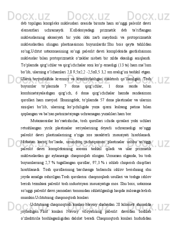 deb   topilgan   kompleks   nukleuslari   orasida   bironta   ham   so‘nggi   paleolit   davri
elementlari   uchramaydi.   Kolleksiyadagi   prizmatik   deb   ta’riflangan
nukleuslarning   aksariyati   bir   yoki   ikki   zarb   maydonli   va   protoprizmatik
nukleuslardan   olingan   plastinasimon   buyumlardir.Shu   bois   qayta   tahlildan
so‘ng,Uchtut   ustaxonasining   so‘ngi   paleolit   davri   kompleksida   gardishsimon
nukleuslar   bilan   protoprizmatik   o‘zaklar   nisbati   bir   xilda   ekanligi   aniqlandi.
To‘plamda qirg‘ichlar va qirg‘ichchalar soni ko‘p emasligi (13 ta) ham ma’lum
bo‘lib, ularning o‘lchamlari 2,8 9,5x2,2 -2,5x0,5 3,2 sm oralig‘ini tashkil etgan.
Ularni   tayyorlashda   kremniy   va   kremniylashgan   oxaktosh   qo‘llanilgan.   Tosh
buyumlar   to‘plamida   7   dona   qirg‘ichlar,   1   dona   randa   bilan
kombinatsiyalashgan   qirg‘ich,   6   dona   qirg‘ichchalar   hamda   randasimon
qurollari   ham   mavjud.   Shuningdek,   to‘plamda   57   dona   plastinalar   va   ularnin
siniqlari   bo‘lib,   ularning   ko‘pchiligida   yuza   qismi   kulrang   patina   bilan
qoplangan va ba’zan patinizatsiyaga uchramagan yuzalilari ham bor. 
  Mutaxassislar   ko‘rsatishicha,   tosh   qurollari   ichida   qirralari   yoki   uchlari
retushlangan   yirik   plastinalar   seriyalarining   deyarli   uchramasligi   so‘nggi
paleolit   davri   plastinalarining   o‘ziga   xos   xarakterli   xususiyati   hisoblanadi.
Nisbatan   karoq   bo‘lsada,   uzunchoq   pichoqsimon   plastinalar   ushbu   so‘nggi
paleolit   davri   kompleksining   asosini   tashkil   qiladi   va   ular   prizmatik
nukleuslardan   gir   aylanasiga   chaqmoqlab   olingan.   Umuman   olganda,   bu   tosh
buyumlarning   2,7   %   tugallangan   qurollar,   97,3   %   i   ishlab   chiqarish   chiqitlari
hisoblanadi.   Tosh   qurollarining   barchasiga   birlamchi   ishlov   berishning   shu
joyda amalga oshirilgan.Tosh qurolarini chaqmoqlash usullari va toshga ishlov
berish texnikasi paleolit tosh industriyasi xususiyatiga mos.   Shu bois, ustaxona
so‘nggi paleolit davri jamoalari tomonidan ishlatilganligi haqida xulosaga kelish
mumkin.Uchtutning chaqmoqtosh konlari
  Uchtutning chaqmoqtosh konlari Navoiy shahridan 20 kilometr shimolda
joylashgan.   Flint   konlari   Navoiy   viloyatining   paleolit   davridan   boshlab
o’zlashtirila   boshlaganligidan   dalolat   beradi.   Chaqmoqtosh   konlari   hududidan 