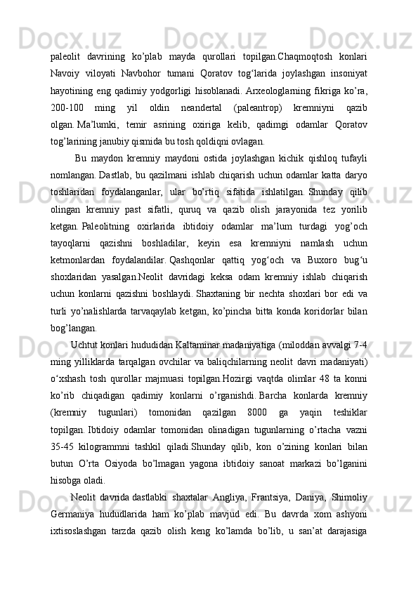 paleolit   davrining   ko’plab   mayda   qurollari   topilgan.Chaqmoqtosh   konlari
Navoiy   viloyati   Navbohor   tumani   Qoratov   tog larida   joylashgan   insoniyatʻ
hayotining   eng   qadimiy   yodgorligi   hisoblanadi.   Arxeologlarning   fikriga   ko’ra,
200-100   ming   yil   oldin   neandertal   (paleantrop)   kremniyni   qazib
olgan.   Ma’lumki,   temir   asrining   oxiriga   kelib,   qadimgi   odamlar   Qoratov
tog’larining janubiy qismida bu tosh qoldiqni ovlagan.
  Bu   maydon   kremniy   maydoni   ostida   joylashgan   kichik   qishloq   tufayli
nomlangan.   Dastlab,   bu   qazilmani   ishlab   chiqarish   uchun   odamlar   katta   daryo
toshlaridan   foydalanganlar,   ular   bo’rtiq   sifatida   ishlatilgan.   Shunday   qilib
olingan   kremniy   past   sifatli,   quruq   va   qazib   olish   jarayonida   tez   yorilib
ketgan.   Paleolitning   oxirlarida   ibtidoiy   odamlar   ma’lum   turdagi   yog’och
tayoqlarni   qazishni   boshladilar,   keyin   esa   kremniyni   namlash   uchun
ketmonlardan   foydalandilar.   Qashqonlar   qattiq   yog och   va   Buxoro   bug u	
ʻ ʻ
shoxlaridan   yasalgan.Neolit   davridagi   keksa   odam   kremniy   ishlab   chiqarish
uchun   konlarni   qazishni   boshlaydi.   Shaxtaning   bir   nechta   shoxlari   bor   edi   va
turli   yo’nalishlarda   tarvaqaylab   ketgan,   ko’pincha   bitta   konda   koridorlar   bilan
bog’langan.
Uchtut konlari hududidan Kaltaminar madaniyatiga (miloddan avvalgi 7-4
ming   yilliklarda   tarqalgan   ovchilar   va   baliqchilarning   neolit   davri   madaniyati)
o xshash   tosh   qurollar   majmuasi   topilgan.Hozirgi   vaqtda   olimlar   48   ta   konni	
ʻ
ko’rib   chiqadigan   qadimiy   konlarni   o’rganishdi.   Barcha   konlarda   kremniy
(kremniy   tugunlari)   tomonidan   qazilgan   8000   ga   yaqin   teshiklar
topilgan.   Ibtidoiy   odamlar   tomonidan   olinadigan   tugunlarning   o’rtacha   vazni
35-45   kilogrammni   tashkil   qiladi.Shunday   qilib,   kon   o’zining   konlari   bilan
butun   O’rta   Osiyoda   bo’lmagan   yagona   ibtidoiy   sanoat   markazi   bo’lganini
hisobga oladi.
Neolit   davrida   dastlabki   shaxtalar   Angliya,   Frantsiya,   Daniya,   Shimoliy
Germaniya   hududlarida   ham   ko’plab   mavjud   edi.   Bu   davrda   xom   ashyoni
ixtisoslashgan   tarzda   qazib   olish   keng   ko’lamda   bo’lib,   u   san’at   darajasiga 