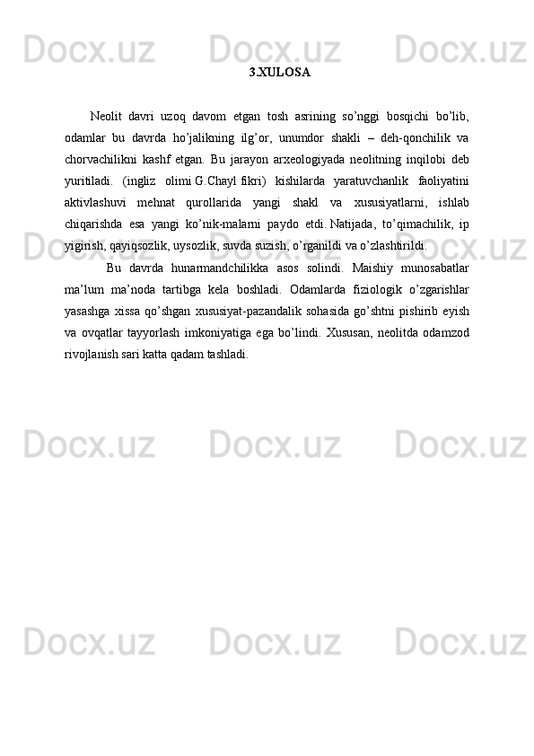 3.XULOSA
Neolit   davri   uzoq   davom   etgan   tosh   asrining   so’nggi   bosqichi   bo’lib,
odamlar   bu   davrda   ho’jalikning   ilg’or,   unumdor   shakli   –   deh-qonchilik   va
chorvachilikni   kashf   etgan.   Bu   jarayon   arxeologiyada   neolitning   inqilobi   deb
yuritiladi.   (ingliz   olimi   G.Chayl   fikri)   kishilarda   yaratuvchanlik   faoliyatini
aktivlashuvi   mehnat   qurollarida   yangi   shakl   va   xususiyatlarni,   ishlab
chiqarishda   esa   yangi   ko’nik-malarni   paydo   etdi.   Natijada,   to’qimachilik,   ip
yigirish, qayiqsozlik, uysozlik, suvda suzish, o’rganildi va o’zlashtirildi. 
    Bu   davrda   hunarmandchilikka   asos   solindi.   Maishiy   munosabatlar
ma’lum   ma’noda   tartibga   kela   boshladi.   Odamlarda   fiziologik   o’zgarishlar
yasashga   xissa   qo’shgan   xususiyat-pazandalik   sohasida   go’shtni   pishirib   eyish
va   ovqatlar   tayyorlash   imkoniyatiga   ega   bo’lindi.   Xususan,   neolitda   odamzod
rivojlanish sari katta qadam tashladi.
  