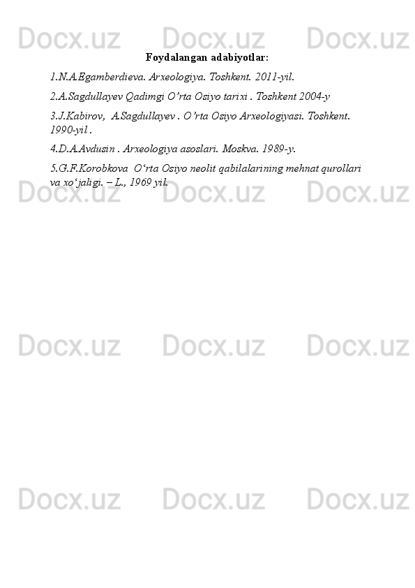 Foydalangan adabiyotlar:
1.N.A.Egamberdieva. Arxeologiya. Toshkent. 2011-yil.
2.A.Sagdullayev Qadimgi O’rta Osiyo tarixi . Toshkent 2004-y
3.J.Kabirov,  A.Sagdullayev . O’rta Osiyo Arxeologiyasi. Toshkent. 
1990-yil .
4.D.A.Avdusin . Arxeologiya asoslari. Moskva. 1989-y.
5.G.F.Korobkova  O rta Osiyo neolit ʻ qabilalarining mehnat qurollari
va xo jaligi. – L., 1969 yil.	
ʻ 