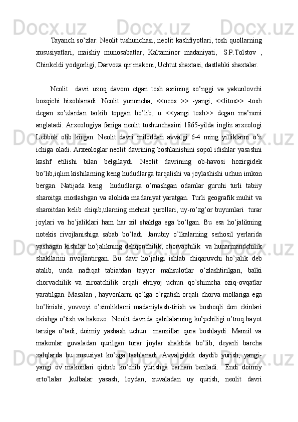 Tayanch so’zlar:  Neolit tushunchasi,  neolit kashfiyotlari, tosh quollarning
xususiyatlari,   maishiy   munosabatlar,   Kaltaminor   madaniyati,     S.P.Tolstov   ,
Chinkeldi yodgorligi, Darvoza qir makoni, Uchtut shaxtasi, dastlabki shaxtalar.
Neolit     davri   uzoq   davom   etgan   tosh   asrining   so’nggi   va   yakunlovchi
bosqichi   hisoblanadi.   Neolit   yunoncha,   <<neos   >>   -yangi,   <<litos>>   -tosh
degan   so’zlardan   tarkib   topgan   bo’lib,   u   <<yangi   tosh>>   degan   ma’noni
anglatadi.   Arxeologiya   faniga   neolit   tushunchasini   1865-yilda   ingliz   arxeologi
Lebbok   olib   kirgan.   Neolit   davri   miloddan   avvalgi   6-4   ming   yilliklarni   o’z
ichiga oladi. Arxeologlar neolit davrining boshlanishini  sopol idishlar yasashni
kashf   etilishi   bilan   belgilaydi.   Neolit   davrining   ob-havosi   hozirgidek
bo’lib,iqlim kishilarning keng hududlarga tarqalishi va joylashishi uchun imkon
bergan.   Natijada   keng     hududlarga   o’rnashgan   odamlar   guruhi   turli   tabiiy
sharoitga moslashgan va alohida madaniyat yaratgan. Turli geografik muhit va
sharoitdan kelib chiqib,ularning mehnat qurollari, uy-ro’zg’or buyumlari    turar
joylari   va   ho’jaliklari   ham   har   xil   shaklga   ega   bo’lgan.   Bu   esa   ho’jalikning
notekis   rivojlanishiga   sabab   bo’ladi.   Janubiy   o’lkalarning   serhosil   yerlarida
yashagan kishilar  ho’jalikning dehqonchilik, chorvachilik   va hunarmandchilik
shakllarini   rivojlantirgan.   Bu   davr   ho’jaligi   ishlab   chiqaruvchi   ho’jalik   deb
atalib,   unda   nafaqat   tabiatdan   tayyor   mahsulotlar   o’zlashtirilgan,   balki
chorvachilik   va   ziroatchilik   orqali   ehtiyoj   uchun   qo’shimcha   oziq-ovqatlar
yaratilgan.  Masalan  ,  hayvonlarni   qo’lga  o’rgatish  orqali  chorva  mollariga  ega
bo’linishi;   yovvoyi   o’simliklarni   madaniylash-tirish   va   boshoqli   don   ekinlari
ekishga o’tish va hakozo.  Neolit davrida qabilalarning ko’pchiligi o’troq hayot
tarziga   o’tadi,   doimiy   yashash   uchun     manzillar   qura   boshlaydi.   Manzil   va
makonlar   guvaladan   qurilgan   turar   joylar   shaklida   bo’lib,   deyarli   barcha
xalqlarda   bu   xususiyat   ko’zga   tashlanadi.   Avvalgidek   daydib   yurish,   yangi-
yangi   ov   makonlari   qidirib   ko’chib   yurishga   barham   beriladi.     Endi   doimiy
erto’lalar   ,kulbalar   yasash,   loydan,   zuvaladan   uy   qurish,   neolit   davri 