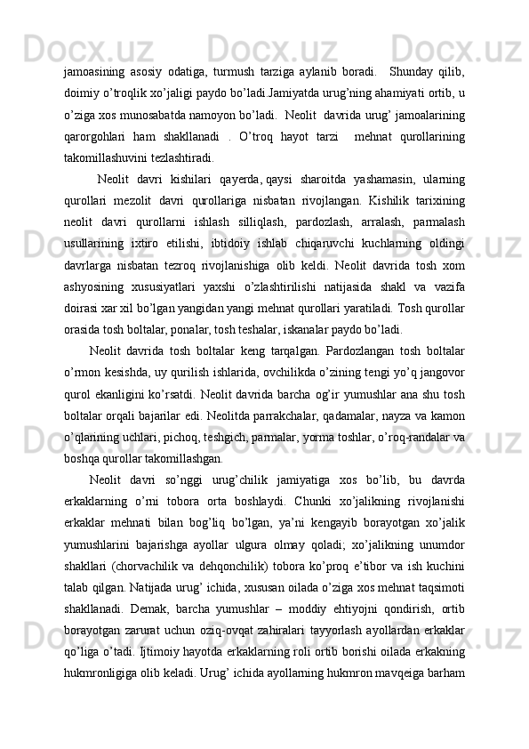 jamoasining   asosiy   odatiga,   turmush   tarziga   aylanib   boradi.     Shunday   qilib,
doimiy o’troqlik xo’jaligi paydo bo’ladi.Jamiyatda urug’ning ahamiyati ortib, u
o’ziga xos munosabatda namoyon bo’ladi.   Neolit   davrida urug’ jamoalarining
qarorgohlari   ham   shakllanadi   .   O’troq   hayot   tarzi     mehnat   qurollarining
takomillashuvini tezlashtiradi.
  Neolit   davri   kishilari   qayerda,   qaysi   sharoitda   yashamasin,   ularning
qurollari   mezolit   davri   qurollariga   nisbatan   rivojlangan.   Kishilik   tarixining
neolit   davri   qurollarni   ishlash   silliqlash,   pardozlash,   arralash,   parmalash
usullarining   ixtiro   etilishi,   ibtidoiy   ishlab   chiqaruvchi   kuchlarning   oldingi
davrlarga   nisbatan   tezroq   rivojlanishiga   olib   keldi.   Neolit   davrida   tosh   xom
ashyosining   xususiyatlari   yaxshi   o’zlashtirilishi   natijasida   shakl   va   vazifa
doirasi xar xil bo’lgan yangidan yangi mehnat qurollari yaratiladi. Tosh qurollar
orasida tosh boltalar, ponalar, tosh teshalar, iskanalar paydo bo’ladi.
Neolit   davrida   tosh   boltalar   keng   tarqalgan.   Pardozlangan   tosh   boltalar
o’rmon kesishda, uy qurilish ishlarida, ovchilikda o’zining tengi yo’q jangovor
qurol   ekanligini  ko’rsatdi.  Neolit   davrida barcha  og’ir  yumushlar  ana  shu  tosh
boltalar orqali bajarilar edi. Neolitda parrakchalar, qadamalar, nayza va kamon
o’qlarining uchlari, pichoq, teshgich, parmalar,   yorma toshlar, o’roq-randalar va
boshqa qurollar takomillashgan.
Neolit   davri   so’nggi   urug’chilik   jamiyatiga   xos   bo’lib,   bu   davrda
erkaklarning   o’rni   tobora   orta   boshlaydi.   Chunki   xo’jalikning   rivojlanishi
erkaklar   mehnati   bilan   bog’liq   bo’lgan,   ya’ni   kengayib   borayotgan   xo’jalik
yumushlarini   bajarishga   ayollar   ulgura   olmay   qoladi;   xo’jalikning   unumdor
shakllari   (chorvachilik   va   dehqonchilik)   tobora   ko’proq   e’tibor   va   ish   kuchini
talab qilgan. Natijada urug’ ichida, xususan oilada o’ziga xos mehnat taqsimoti
shakllanadi.   Demak,   barcha   yumushlar   –   moddiy   ehtiyojni   qondirish,   ortib
borayotgan   zarurat   uchun   oziq-ovqat   zahiralari   tayyorlash   ayollardan   erkaklar
qo’liga o’tadi. Ijtimoiy hayotda erkaklarning roli ortib borishi oilada erkakning
hukmronligiga olib keladi. Urug’ ichida ayollarning hukmron mavqeiga barham 