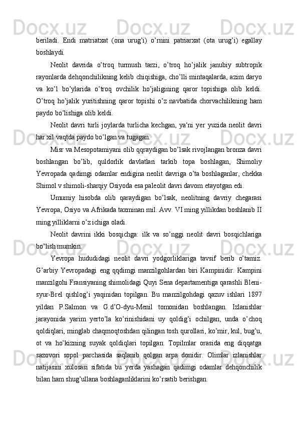 beriladi.   Endi   matriatxat   (ona   urug’i)   o’rnini   patriarxat   (ota   urug’i)   egallay
boshlaydi.
Neolit   davrida   o’troq   turmush   tarzi,   o’troq   ho’jalik   janubiy   subtropik
rayonlarda dehqonchilikning kelib chiqishiga, cho’lli mintaqalarda, azim daryo
va   ko’l   bo’ylarida   o’troq   ovchilik   ho’jaligining   qaror   topishiga   olib   keldi.
O’troq   ho’jalik   yuritishning   qaror   topishi   o’z   navbatida   chorvachilikning   ham
paydo bo’lishiga olib keldi.
Neolit   davri   turli   joylarda   turlicha   kechgan,   ya‘ni   yer   yuzida   neolit   davri
har xil vaqtda paydo bo’lgan va tugagan.
Misr va Mesopotamiyani olib qqraydigan bo’lsak rivojlangan bronza davri
boshlangan   bo’lib,   quldorlik   davlatlari   tarkib   topa   boshlagan,   Shimoliy
Yevropada qadimgi   odamlar  endigina  neolit  davriga  o’ta  boshlaganlar,  chekka
Shimol v shimoli-sharqiy Osiyoda esa paleolit davri davom etayotgan edi.
Umumiy   hisobda   olib   qaraydigan   bo’lsak,   neolitning   davriy   chegarasi
Yevropa, Osiyo va Afrikada taxminan mil. Avv. VI ming yillikdan boshlanib II
ming yilliklarni o’z ichiga oladi.
Neolit   davrini   ikki   bosqichga:   ilk   va   so’nggi   neolit   davri   bosqichlariga
bo’lish mumkin.
Yevropa   hududidagi   neolit   davri   yodgorliklariga   tavsif   berib   o’tamiz.
G’arbiy   Yevropadagi   eng   qqdimgi   manzilgohlardan   biri   Kampinidir.   Kampini
manzilgohi Fransiyaning shimolidagi Quyi Sena departamentiga qarashli Bleni-
syur-Brel   qishlog’i   yaqinidan   topilgan.   Bu   manzilgohdagi   qazuv   ishlari   1897
yildan   P.Salmon   va   G.d’O-dyu-Menil   tomonidan   boshlangan.   Izlanishlar
jarayonida   yarim   yerto’la   ko’rinishidani   uy   qoldig’i   ochilgan,   unda   o’choq
qoldiqlari, minglab chaqmoqtoshdan qilingan tosh qurollari, ko’mir, kul, bug’u,
ot   va   ho’kizning   suyak   qoldiqlari   topilgan.   Topilmlar   orasida   eng   diqqatga
sazovori   sopol   parchasida   saqlanib   qolgan   arpa   donidir.   Olimlar   izlanishlar
natijasini   xulosasi   sifatida   bu   yerda   yashagan   qadimgi   odamlar   dehqonchilik
bilan ham shug’ullana boshlaganliklarini ko’rsatib berishgan. 