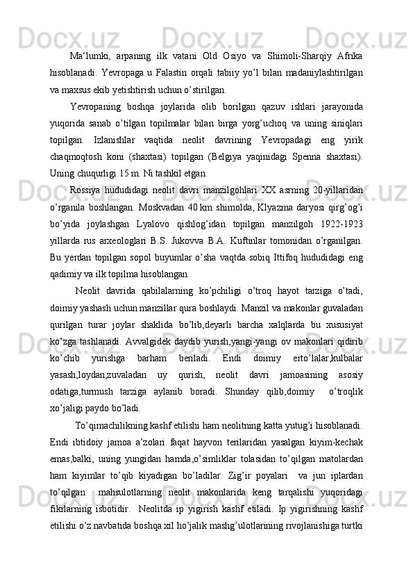 Ma‘lumki,   arpaning   ilk   vatani   Old   Osiyo   va   Shimoli-Sharqiy   Afrika
hisoblanadi.   Yevropaga   u   Falastin   orqali   tabiiy   yo’l   bilan   madaniylashtirilgan
va maxsus ekib yetishtirish uchun o’stirilgan.
Yevropaning   boshqa   joylarida   olib   borilgan   qazuv   ishlari   jarayonida
yuqorida   sanab   o’tilgan   topilmalar   bilan   birga   yorg’uchoq   va   uning   siniqlari
topilgan.   Izlanishlar   vaqtida   neolit   davrining   Yevropadagi   eng   yirik
chaqmoqtosh   koni   (shaxtasi)   topilgan   (Belgiya   yaqinidagi   Spenna   shaxtasi).
Uning chuqurligi 15 m. Ni tashkil etgan.
Rossiya   hududidagi   neolit   davri   manzilgohlari   XX   asrning   20-yillaridan
o’rganila   boshlangan.   Moskvadan   40   km   shimolda,   Klyazma   daryosi   qirg’og’i
bo’yida   joylashgan   Lyalovo   qishlog’idan   topilgan   manzilgoh   1922-1923
yillarda   rus   arxeologlari   B.S.   Jukovva   B.A.   Kuftinlar   tomonidan   o’rganilgan.
Bu   yerdan   topilgan   sopol   buyumlar   o’sha   vaqtda   sobiq   Ittifoq  hududidagi   eng
qadimiy va ilk topilma hisoblangan.
  Neolit   davrida   qabilalarning   ko’pchiligi   o’troq   hayot   tarziga   o’tadi,
doimiy yashash uchun manzillar qura boshlaydi. Manzil va makonlar guvaladan
qurilgan   turar   joylar   shaklida   bo’lib,deyarli   barcha   xalqlarda   bu   xususiyat
ko’zga   tashlanadi.   Avvalgidek   daydib   yurish,yangi-yangi   ov   makonlari   qidirib
ko’chib   yurishga   barham   beriladi.   Endi   doimiy   erto’lalar,kulbalar
yasash,loydan,zuvaladan   uy   qurish,   neolit   davri   jamoasining   asosiy
odatiga,turmush   tarziga   aylanib   boradi.   Shunday   qilib,doimiy     o’troqlik
xo’jaligi paydo bo’ladi. 
  To’qimachilikning kashf etilishi ham neolitning katta yutug’i hisoblanadi.
Endi   ibtidoiy   jamoa   a’zolari   faqat   hayvon   terilaridan   yasalgan   kiyim-kechak
emas,balki,   uning   yungidan   hamda,o’simliklar   tolasidan   to’qilgan   matolardan
ham   kiyimlar   to’qib   kiyadigan   bo’ladilar.   Zig’ir   poyalari     va   jun   iplardan
to’qilgan     mahsulotlarning   neolit   makonlarida   keng   tarqalishi   yuqoridagi
fikrlarning   isbotidir.     Neolitda   ip   yigirish   kashf   etiladi.   Ip   yigirishning   kashf
etilishi o’z navbatida boshqa xil ho’jalik mashg’ulotlarining rivojlanishiga turtki 