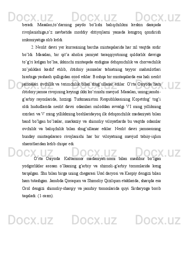 beradi.   Masalan,to’rlarning   paydo   bo’lishi   baliqchilikni   keskin   darajada
rivojlanishiga,o’z   navbatida   moddiy   ehtiyojlarni   yanada   kengroq   qondirish
imkoniyatiga olib keldi. 
2.   Neolit   davri   yer   kurrasining   barcha   mintaqalarida   har   xil   vaqtda   sodir
bo’ldi.   Masalan,   bir   qit’a   aholisi   jamiyat   taraqqiyotining   quldorlik   davriga
to’g’ri kelgan bo’lsa, ikkinchi mintaqada endigina dehqonchilik va chorvachilik
xo’jaliklari   kashf   etilib,   ibtidoiy   jamoalar   tabiatning   tayyor   mahsulotlari
hisobiga yashash qulligidan ozod edilar. Boshqa bir mintaqalarda esa hali neolit
jamoalari  ovchilik va  terimchilik bilan shug’ullanar  edilar. O’rta Osiyoda  ham
ibtidoiy jamoa rivojining keyingi ikki ko’rinishi mavjud. Masalan, uning janubi-
g’arbiy   rayonlarida,   hozirgi   Turkmaniston   Respublikasining   Kopetdog’   tog’i
oldi   hududlarida   neolit   davri   odamlari   miloddan   avvalgi   VI   ming   yillikning
oxirlari va V ming yillikkning boshlaridayoq ilk dehqonchilik madaniyati bilan
band   bo’lgan   bo’lsalar,   markaziy   va   shimoliy   viloyatlarda   bu   vaqtda   odamlar
ovchilik   va   baliqchilik   bilan   shug’ullanar   edilar.   Neolit   davri   jamoasining
bunday   mintaqalararo   rivojlanishi   har   bir   viloyatning   mavjud   tabiiy-iqlim
sharoitlaridan kelib chiqar edi. 
  O’rta   Osiyoda     Kaltaminor   madaniyati   nomi   bilan   mashhur   bo’lgan
yodgorliklar   asosan   o’lkaning   g’arbiy   va   shimoli-g’arbiy   tomonlarida   keng
tarqalgan. Shu bilan birga uning chegarasi Ural daryosi va Kaspiy dengizi bilan
ham tutashgan. Janubda Qoraqum va Shimoliy Qizilqum etaklarida, sharqda esa
Orol   dengizi   shimoliy-sharqiy   va   janubiy   tomonlarida   quyi   Sirdaryoga   borib
taqaladi. (1-rasm).  