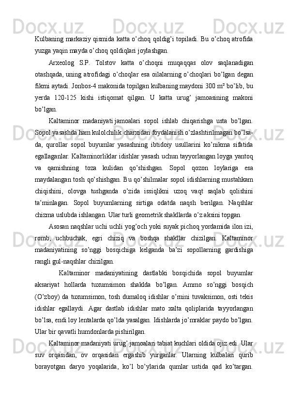 Kulbaning markaziy qismida katta o’choq qoldig’i topiladi. Bu o’choq atrofida
yuzga yaqin mayda o’choq qoldiqlari joylashgan. 
Arxeolog   S.P.   Tolstov   katta   o’choqni   muqaqqas   olov   saqlanadigan
otashqada,  uning  atrofidagi  o’choqlar  esa   oilalarning  o’choqlari   bo’lgan  degan
fikrni aytadi. Jonbos-4 makonida topilgan kulbaning maydoni 300 m² bo’lib, bu
yerda   120-125   kishi   istiqomat   qilgan.   U   katta   urug’   jamoasining   makoni
bo’lgan.
Kaltaminor   madaniyati   jamoalari   sopol   ishlab   chiqarishga   usta   bo’lgan.
Sopol yasashda ham kulolchilik charxidan foydalanish o’zlashtirilmagan bo’lsa-
da,   qurollar   sopol   buyumlar   yasashning   ibtidoiy   usullarini   ko’nikma   sifatida
egallaganlar. Kaltaminorliklar idishlar yasash uchun tayyorlangan loyga yantoq
va   qamishning   toza   kulidan   qo’shishgan.   Sopol   qozon   loylariga   esa
maydalangan tosh qo’shishgan. Bu qo’shilmalar sopol idishlarning mustahkam
chiqishini,   olovga   tushganda   o’zida   issiqlikni   uzoq   vaqt   saqlab   qolishini
ta’minlagan.   Sopol   buyumlarning   sirtiga   odatda   naqsh   berilgan.   Naqshlar
chizma uslubda ishlangan. Ular turli geometrik shakllarda o’z aksini topgan.
Asosan naqshlar uchi uchli yog’och yoki suyak pichoq yordamida ilon izi,
romb,   uchbuchak,   egri   chiziq   va   boshqa   shakllar   chizilgan.   Kaltaminor
madaniyatining   so’nggi   bosqichiga   kelganda   ba’zi   sopollarning   gardishiga
rangli gul-naqshlar chizilgan.
    Kaltaminor   madaniyatining   dastlabki   bosqichida   sopol   buyumlar
aksariyat   hollarda   tuxumsimon   shaklda   bo’lgan.   Ammo   so’nggi   bosqich
(O’zboy)   da  tuxumsimon,  tosh   dumaloq   idishlar   o’rnini   tuvaksimon,   osti  tekis
idishlar   egallaydi.   Agar   dastlab   idishlar   mato   xalta   qoliplarida   tayyorlangan
bo’lsa, endi loy lentalarda qo’lda yasalgan. Idishlarda jo’mraklar paydo bo’lgan.
Ular bir qavatli humdonlarda pishirilgan. 
Kaltaminor madaniyati urug’ jamoalari tabiat kuchlari oldida ojiz edi. Ular
suv   orqasidan,   ov   orqasidan   ergashib   yurganlar.   Ularning   kulbalari   qurib
borayotgan   daryo   yoqalarida,   ko’l   bo’ylarida   qumlar   ustida   qad   ko’targan. 