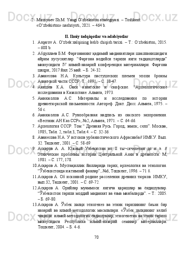 2. Mirziyоev Sh.M. Yаngi О‘zbekistоn strаtegiyаsi. – Tоshkent: 
«О‘zbekistоn» nаshriyоti, 2021. – 464 b.
II. Ilmiy tаdqiqоtlаr vа аdаbiyоtlаr
1. Аsqаrоv А. О‘zbek xаlqining kelib chiqish tаrixi. – T.: О`zbekistоn, 2015.
– 608 b.
2. Абдуллаев Б.М. Фарғонанинг қадимий маданиятлари шаклланишидаги
айрим   хусусиятлар.   “Фарғона   водийси   тарихи   янги   тадқиқотларда”
мавзусидаги   IV   илмий-назарий   конференция   материаллари.   Фарғона
шаҳри, 2017 йил 25 май. – Б. 24-32.
3. Аванесова   Н.А.   Культура   пастушеских   племен   эпохи   бронзы
Азиатской части СССР.  Т.: 1991,  – С.  38-47.
4. Акишев   К.А.   Саки   азиатские   и   скифские.   “Археологические
исследования в Казахстане. Алмата, 1973. 
5. Аманжолов   А.С.   Материалы   и   исследования   по   истории
древнетюркской письменности. Автореф. Докт. Дисс. Алмата, 1975 . –
56 с.   
6. Аманжолов   А.С.   Рунообразная   надпись   из   сакского   захоронения.
«Вестник АН Каз.ССР», №2, Алмата, 1971. – С. 64-66.
7. Археология  СССР.  Том  “ Древняя  Русь. Город, замок,  село”. Москва,
1985, Табл. 2, табл.3, Табл.4. – С. 32 -36. 
8. Аванесова Н.А. У истоков урбанистического Афрасиаба// ИМКУ. Вып.
32. Ташкент, 2001.  – С. 58-69
9. Аскаров   А.   А.   Южный   Узбекистан   во   II   ты¬сячелетии   до   н.   э.   //
Этнические   проблемы   истории   Центральной   Азии   в   древности.   М,
1981 . –  С. 177, 178.
10. Асқаров   А.   Мустақиллик   йилларида   тарих,   археология   ва   этнология.
“Ўзбекистонда ижтимоий фанлар”, №6, Тошкент, 1996. – 71 б.
11. Асқаров  А.  Об   исконной  родине  расселения   древних  тюрков.  ИМКУ,
вып.32, Ташкент, 2001. – С. 69-72.
12. Асқаров   А.   Орийлар   муаммоси:   янгича   қарашлар   ва   ёндашувлар.
“Ўзбекистон тарихи моддий маданият ва ёзма манбаларда”. – Т.: 2005.
– Б. 69-80.
13. Асқаров   А.   Ўзбек   халқи   этногенез   ва   этник   тарихининг   баъзи   бир
назарий   ва   илмий-методологик   масалалари.   «Ўзбек   халқининг   келиб
чиқиши: илмий-методологик ёндашувлар, этногенетик ва этник тарих»
мавзусидаги   Республика   илмий-назарий   семинар   материаллари.
Тошкент, 2004. – Б. 4-6.
70 