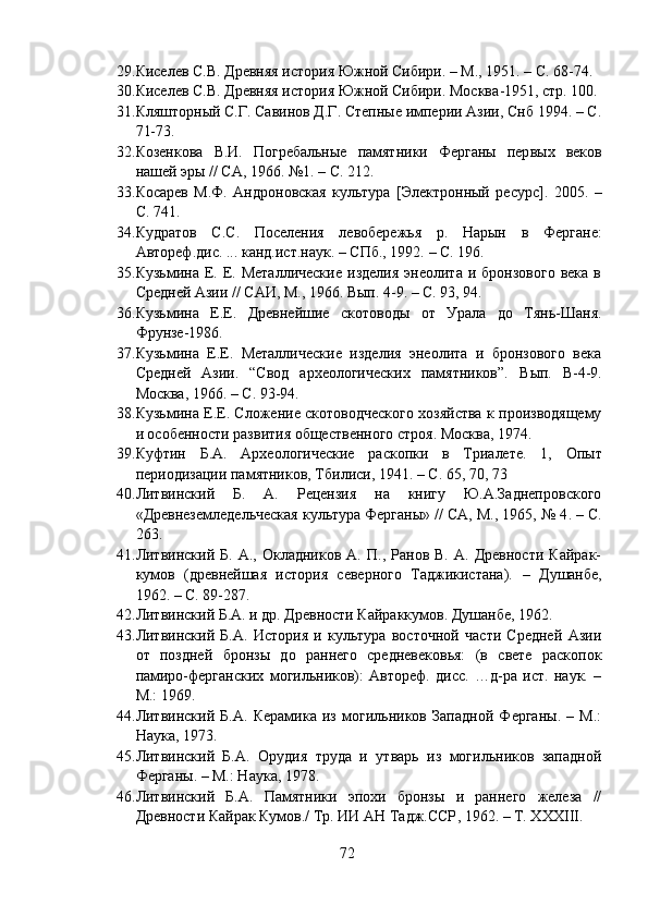 29. Киселев С.В. Древняя история Южной Сибири. – М., 1951. – С. 68-74.  
30. Киселев С.В. Древняя история Южной Сибири. Москва -1951, стр. 100.
31. Кляшторный С.Г. Савинов Д.Г. Степные империи Азии, Снб 1994. – С.
71-73.
32. Козенкова   В.И.   Погребальные   памятники   Ферганы   пер вых   веков
нашей эры // СА ,  1966 .  №1.   –  С. 212.
33. Косарев   М.Ф.   Андроновская   культура   [Электронный   ресурс].   2005.   –
С. 741.
34. Кудратов   С.С.   Поселения   левобережья   р.   Нарын   в   Фер гане:
Автореф.дис. ... канд.ист.наук. – СПб., 1992.  –  С. 196.
35. Кузьмина  Е.  Е.  Металлические  изделия  энеолита  и  бронзового  века   в
Средней Азии // САИ, М., 1966 .  Вып. 4-9 . –  С. 93, 94.
36. Кузьмина   Е.Е.   Древнейшие   скотовод ы   от   Урала   до   Тянь- Шаня.
Фрунзе -1986.
37. Кузьмина   Е.Е.   Металлические   изделия   энеолита   и   бронзового   века
Средней   Азии.   “Свод   археологических   памятников”.   В ы п.   В-4-9.
Москва, 1966. – С. 93-94.
38. Кузьмина Е.Е. Сложение скотоводческого хозяйства к производящему
и особенности развития общественного строя. Москва, 1974.
39. Куфтин   Б.А.   Археологические   раскопки   в   Триалете.   1,   Опыт
периодизации памятников, Тбилиси, 1941.  –  С. 65, 70, 73
40. Литвинский   Б.   А.   Рецензия   на   книгу   Ю.А.Заднепровского
«Древнеземледельческая культура Ферганы» // СА, М., 1965, № 4 . –  С.
263.
41. Литвинский  Б.   А.,   Окладников  А.   П.,   Ранов  В.   А.   Древности   Кайрак-
кумов   (древнейшая   история   северного   Таджикистана).   –   Душанбе,
1962 . –  С. 89-287.
42. Литвинский Б.А. и др. Древности Кайраккумов. Душанбе, 1962.
43. Литвинский   Б.А.   История   и   культура   восточной   части   Средней   Азии
от   поздней   бронзы   до   раннего   средневековья:   (в   свете   раскопок
памиро-ферганских   могильников):   Автореф.   дисс.   …д-ра   ист.   наук.   –
М.: 1969.
44. Литвинский   Б.А.   Керамика   из   могильников   Западной   Ферганы.   –   М.:
Наука, 1973.
45. Литвинский   Б.А.   Орудия   труда   и   утварь   из   могильников   западной
Ферганы. – М.: Наука, 1978.
46. Литвинский   Б.А.   Памятники   эпохи   бронзы   и   раннего   железа   //
Древности Кайрак Кумов./ Тр. ИИ АН Тадж.ССР ,  1962 .  –   Т. ХХХ III .
72 