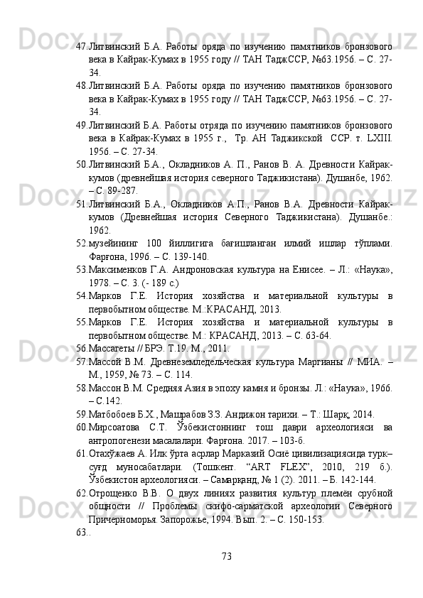 47. Литвинский   Б.А.   Работы   оряда   по   изучению   памятников   бронзового
века в Кайрак-Кумах в 1955 году // ТАН ТаджССР, №63.1956. – С. 27-
34.
48. Литвинский   Б.А.   Работы   оряда   по   изучению   памятников   бронзового
века в Кайрак-Кумах в 1955 году // ТАН ТаджССР, №63.1956. – С. 27-
34.
49. Литвинский   Б.А.   Работы   отряда   по   изучению   памятников   бронзового
века   в   Кайрак-Кумах   в   1955   г.,     Тр.   АН   Таджикской     ССР.   т.   LXIII .
1956.  –  С. 27-34.
50. Литвинский   Б.А.,   Окладников   А.   П.,   Ранов   В.   А.   Древности   Кайрак-
кумов (древнейшая история северного Таджикистана). Душанбе, 1962 .
–  С. 89-287.
51. Литвинский   Б.А.,   Окладников   А.П.,   Ранов   В.А.   Древности   Кайрак-
кумов   (Древнейшая   история   Северного   Таджикистана).   Душанбе .:
1962.
52. музейининг   100   йиллигига   бағишланган   илмий   ишлар   тўплами.
Фарғона, 1996. – С. 13 9 - 1 4 0 .
53. Максименков   Г . А .   Андроновская   культура   на   Енисее .   –   Л.:   «Наука»,
1978. – С. 3. (- 189 с.)
54. Марков   Г.Е.   История   хозяйства   и   материальной   культуры   в
первобытном обществе. М.:КРАСАНД, 2013.
55. Марков   Г.Е.   История   хозяйства   и   материальной   культуры   в
первобытном обществе. М.: КРАСАНД, 2013. – С. 63-64.
56. Массагеты // БРЭ. Т.19. М., 2011.
57. Массой   В.М.   Древнеземледельческая   культура   Маргианы   //   МИА.   –
М., 1959, № 73 . –  С. 114.
58. Массон В.М. Средняя Азия в эпоху камня и бронзы. Л.: «Наука», 1966.
– С.142.
59. Матбобоев Б.Х., Машрабов З.З. Андижон тарихи. – Т.: Шарқ, 2014.
60. Мирсоатова   С.Т.   Ўзбекистоннинг   тош   даври   археологияси   ва
антропогенези масалалари. Фарғона. 2017. – 103-б.
61. Отахўжаев А. Илк ўрта асрлар Марказий Осиё цивилизациясида турк–
суғд   муносабатлари.   (Тошкент.   “АRT   FLEX”,   2010,   219   б.).
Ўзбекистон археологияси. – Самарқанд, № 1 (2). 2011. – Б. 142-144.
62. Отрощенко   В.В.   О   двух   линиях   развития   культур   племён   срубной
общности   //   Проблемы   скифо-сарматской   археологии   Северного
Причерноморья. Запорожье, 1994. Вып. 2. – С. 150-153.
63. .
73 