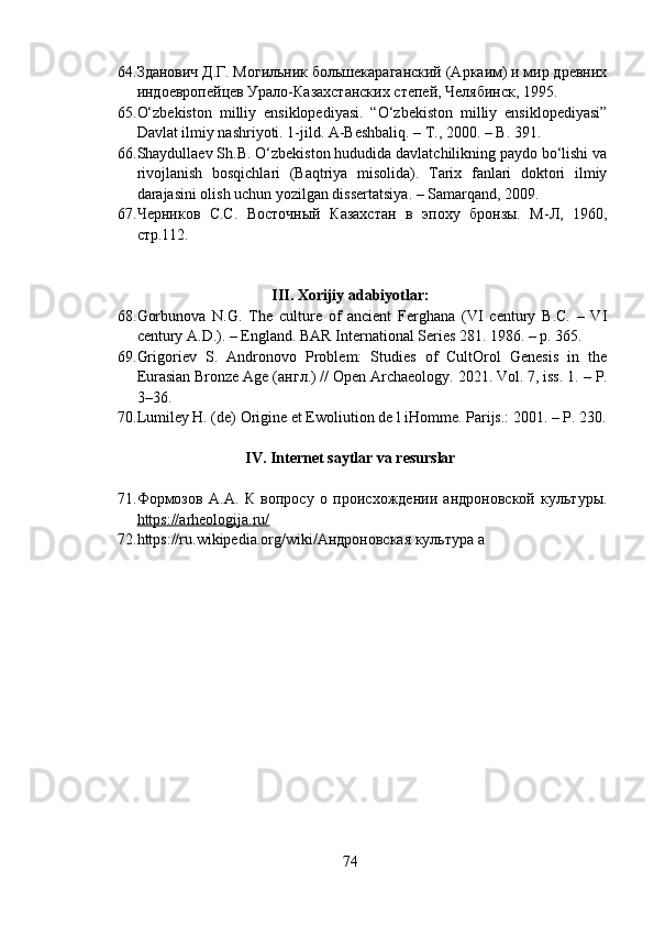 64. Зданович Д.Г. Могильник большекараганский (Аркаим) и мир древних
индоевропейцев Урало-Казахстанских степей, Челябинск, 1995.
65. О‘zbekistоn   milliy   ensiklоpediyаsi.   “О‘zbekistоn   milliy   ensiklоpediyаsi”
Dаvlаt ilmiy nаshriyоti. 1-jild. А-Beshbаliq. – T., 2000. – B. 391.
66. Shаydullаev Sh.B. О‘zbekistоn hududidа dаvlаtchilikning pаydо bо‘lishi vа
rivоjlаnish   bоsqichlаri   (Bаqtriyа   misоlidа).   Tаrix   fаnlаri   dоktоri   ilmiy
dаrаjаsini оlish uchun yоzilgаn dissertаtsiyа. – Sаmаrqаnd, 2009.
67. Черников   С.С.   Восточн ый   Казахстан   в   эпоху   бронзы.   М-Л,   1960,
стр.112.
III. Xоrijiy аdаbiyоtlаr:
68. Gоrbunоvа   N.G.   The   culture   оf   аncient   Ferghаnа   (VI   century   B.C.   –   VI
century А.D.). – Englаnd. BАR Internаtiоnаl Series 281. 1986. – p. 365.
69. Grigоriev   S.   Аndrоnоvо   Prоblem:   Studies   оf   CultОrоl   Genesis   in   the
Eurаsiаn Brоnze Аge ( англ .) // Оpen Аrchаeоlоgy. 2021. Vоl. 7, iss. 1.  –  P.
3–36.
70. Lumiley H. (de) Оrigine et Ewоliutiоn de l iHоmme. Pаrijs.: 2001. – P. 230.
IV. Internet sаytlаr vа resurslаr
71. Формозов   А.А.   К   вопросу   о   происхождении   андроновской   культуры .
https://аrheоlоgijа.ru/
72. https :// ru . wikipedi а . о rg / wiki /Андроновская   культура   a
74 