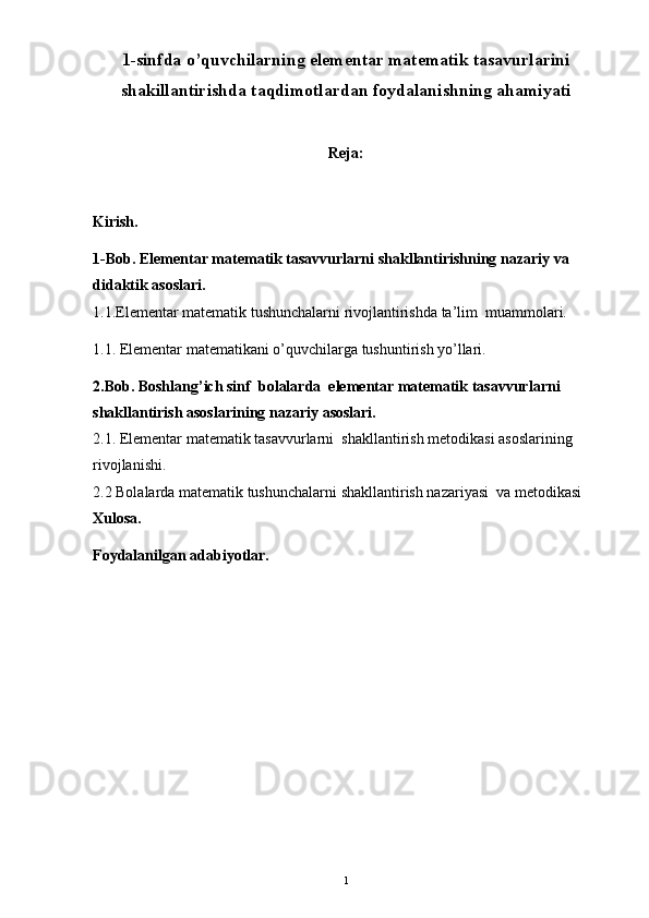 1-sinfda o’quvchilarning elementar matematik tasavurlarini
shakillantirishda taqdi motlardan foydalanishning ahamiyati
Reja:
Kirish. 
1-Bob.  Elementar matematik tasavvurlarni shakllantirishning nazariy va 
didaktik asoslari .
1.1.Elementar matematik tushunchalarni rivojlantirishda ta’lim  muammolari.
1.1. Elementar matematikani o’quvchilarga tushuntirish yo’llari.
2.Bob. Boshlang’ich sinf   bolalarda  elementar matematik tasavvurlarni 
shakllantirish asoslari ning  nazariy asoslari.
2.1. Elementar matematik tasavvurlarni  shakllantirish metodikasi asoslarining  
rivojlanishi.
2.2 Bolalarda matematik tushunchalarni shakllantirish nazariyasi  va metodikasi
Xulosa. 
Foydalanilgan adabiyotlar.
1