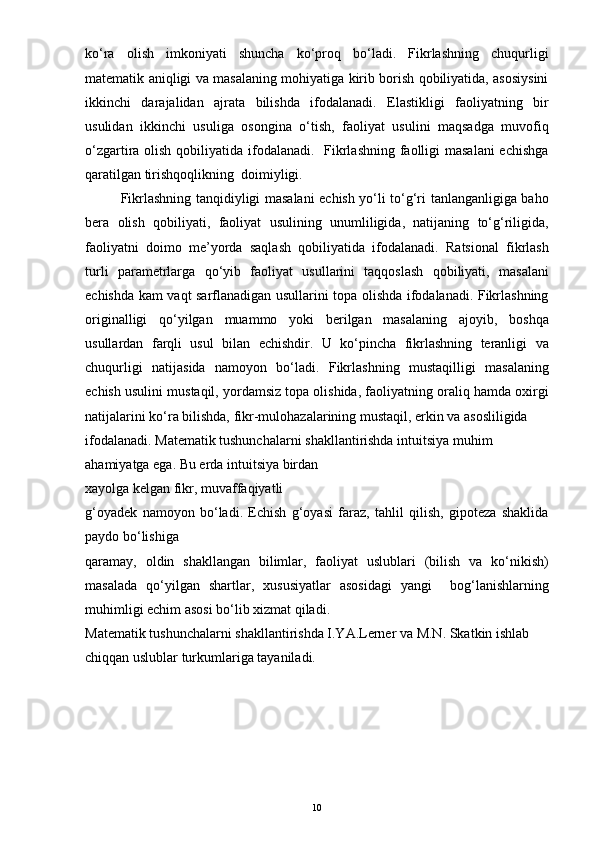 ko‘ra   olish   imkoniyati   shuncha   ko‘proq   bo‘ladi.   Fikrlashning   chuqurligi
matematik aniqligi va masalaning mohiyatiga kirib borish qobiliyatida, asosiysini
ikkinchi   darajalidan   ajrata   bilishda   ifodalanadi.   Elastikligi   faoliyatning   bir
usulidan   ikkinchi   usuliga   osongina   o‘tish,   faoliyat   usulini   maqsadga   muvofiq
o‘zgartira olish qobiliyatida ifodalanadi.   Fikrlashning faolligi  masalani  echishga
qaratilgan tirishqoqlikning  doimiyligi.
Fikrlashning tanqidiyligi masalani echish yo‘li to‘g‘ri tanlanganligiga baho
bera   olish   qobiliyati,   faoliyat   usulining   unumliligida,   natijaning   to‘g‘riligida,
faoliyatni   doimo   me’yorda   saqlash   qobiliyatida   ifodalanadi.   Ratsional   fikrlash
turli   parametrlarga   qo‘yib   faoliyat   usullarini   taqqoslash   qobiliyati,   masalani
echishda kam vaqt sarflanadigan usullarini topa olishda ifodalanadi. Fikrlashning
originalligi   qo‘yilgan   muammo   yoki   berilgan   masalaning   ajoyib,   boshqa
usullardan   farqli   usul   bilan   echishdir.   U   ko‘pincha   fikrlashning   teranligi   va
chuqurligi   natijasida   namoyon   bo‘ladi.   Fikrlashning   mustaqilligi   masalaning
echish usulini mustaqil, yordamsiz topa olishida, faoliyatning oraliq hamda oxirgi
natijalarini ko‘ra bilishda, fikr-mulohazalarining mustaqil, erkin va asosliligida 
ifodalanadi. Matematik tushunchalarni shakllantirishda intuitsiya muhim 
ahamiyatga ega. Bu erda intuitsiya birdan
xayolga kelgan fikr, muvaffaqiyatli 
g‘oyadek   namoyon   bo‘ladi.   Echish   g‘oyasi   faraz,   tahlil   qilish,   gipoteza   shaklida
paydo bo‘lishiga
qaramay,   oldin   shakllangan   bilimlar,   faoliyat   uslublari   (bilish   va   ko‘nikish)
masalada   qo‘yilgan   shartlar,   xususiyatlar   asosidagi   yangi     bog‘lanishlarning
muhimligi echim asosi bo‘lib xizmat qiladi.
Matematik tushunchalarni shakllantirishda I.YA.Lerner va M.N. Skatkin ishlab 
chiqqan uslublar turkumlariga tayaniladi.
10