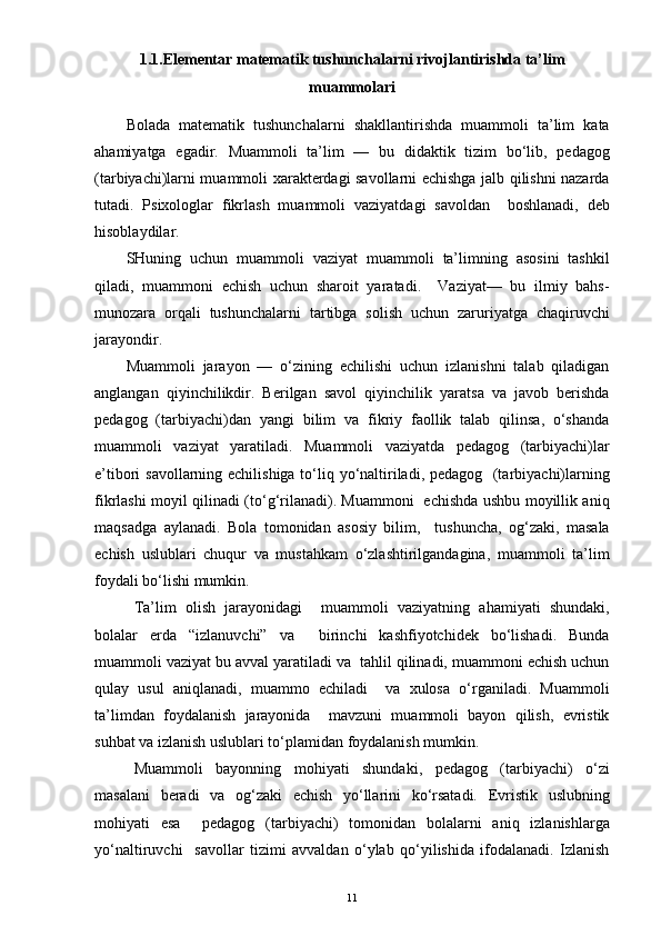 1.1.Elementar matematik tushunchalarni rivojlantirishda ta’lim
muammolari
Bolada   matematik   tushunchalarni   shakllantirishda   muammoli   ta’lim   kata
ahamiyatga   egadir.   Muammoli   ta’lim   —   bu   didaktik   tizim   bo‘lib,   pedagog
(tarbiyachi)larni muammoli xarakterdagi savollarni echishga jalb qilishni nazarda
tutadi.   Psixologlar   fikrlash   muammoli   vaziyatdagi   savoldan     boshlanadi,   deb
hisoblaydilar. 
SHuning   uchun   muammoli   vaziyat   muammoli   ta’limning   asosini   tashkil
qiladi,   muammoni   echish   uchun   sharoit   yaratadi.     Vaziyat—   bu   ilmiy   bahs-
munozara   orqali   tushunchalarni   tartibga   solish   uchun   zaruriyatga   chaqiruvchi
jarayondir. 
Muammoli   jarayon   —   o‘zining   echilishi   uchun   izlanishni   talab   qiladigan
anglangan   qiyinchilikdir.   Berilgan   savol   qiyinchilik   yaratsa   va   javob   berishda
pedagog   (tarbiyachi)dan   yangi   bilim   va   fikriy   faollik   talab   qilinsa,   o‘shanda
muammoli   vaziyat   yaratiladi.   Muammoli   vaziyatda   pedagog   (tarbiyachi)lar
e’tibori savollarning echilishiga to‘liq yo‘naltiriladi, pedagog   (tarbiyachi)larning
fikrlashi moyil qilinadi (to‘g‘rilanadi). Muammoni   echishda ushbu moyillik aniq
maqsadga   aylanadi.   Bola   tomonidan   asosiy   bilim,     tushuncha,   og‘zaki,   masala
echish   uslublari   chuqur   va   mustahkam   o‘zlashtirilgandagina,   muammoli   ta’lim
foydali bo‘lishi mumkin.
Ta’lim   olish   jarayonidagi     muammoli   vaziyatning   ahamiyati   shundaki,
bolalar   erda   “izlanuvchi”   va     birinchi   kashfiyotchidek   bo‘lishadi.   Bunda
muammoli vaziyat bu avval yaratiladi va  tahlil qilinadi, muammoni echish uchun
qulay   usul   aniqlanadi,   muammo   echiladi     va   xulosa   o‘rganiladi.   Muammoli
ta’limdan   foydalanish   jarayonida     mavzuni   muammoli   bayon   qilish,   evristik
suhbat va izlanish uslublari to‘plamidan foydalanish mumkin.
Muammoli   bayonning   mohiyati   shundaki,   pedagog   (tarbiyachi)   o‘zi
masalani   beradi   va   og‘zaki   echish   yo‘llarini   ko‘rsatadi.   Evristik   uslubning
mohiyati   esa     pedagog   (tarbiyachi)   tomonidan   bolalarni   aniq   izlanishlarga
yo‘naltiruvchi     savollar   tizimi   avvaldan   o‘ylab   qo‘yilishida   ifodalanadi.   Izlanish
11