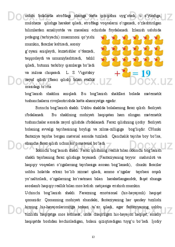 uslubi   bolalarda   atrofdagi   olamga   katta   qiziqishni   uyg‘otadi,   u   o‘ylashga,
mulohaza     qilishga   harakat   qiladi,   atrofdagi   voqealarni   o‘rganadi,   o‘zlashtirilgan
bilimlardan   amaliyotda   va   masalani   echishda   foydalanadi.   Izlanish   uslubida
pedagog (tarbiyachi) muammoni qo‘yishi
mumkin, farazlar keltiradi, asosiy 
g‘oyani   aniqlaydi,   kuzatishlar   o‘tkazadi,
taqqoslaydi   va   umumiylashtiradi,     tahlil
qiladi,  butunni   tarkibiy  qismlarga  bo‘ladi
va   xulosa   chiqaradi.     L.   S.   Vigotskiy
xayol   qilish   (faraz   qilish)   bilan   reallik
orasidagi to‘rtta
bog‘lanish   shaklini   aniqladi.   Bu   bog‘lanish   shakllari   bolada   matematik
tushunchalarni rivojlantirishda katta ahamiyatga egadir. 
Birinchi bog‘lanish shakli. Ushbu shaklda bolalarning faraz qilish  faoliyati
ifodalanadi.     Bu   shaklning   mohiyati   haqiqatan   ham   olingan   matematik
tushunchalar asosida xayol  qilishda ifodalanadi. Faraz qilishning ijodiy   faoliyati
bolaning   avvalgi   tajribasining   boyligi   va   xilma-xilligiga     bog‘liqdir.   CHunki
fantaziya   tajriba   bergan   material   asosida   tuziladi.     Qanchalik   tajriba   boy   bo‘lsa,
shuncha faraz qilish uchun ko‘p material bo‘ladi.
Ikkinchi bog‘lanish shakli. Faraz qilishning reallik bilan ikkinchi bog‘lanish
shakli   tajribaning   faraz   qilishiga   tayanadi.   (Fantaziyaning   tayyor     mahsuloti   va
haqiqiy   voqealari   o‘zgalarning   tajribasiga   asosan   bog‘lanadi),     chunki   farazlar
ushbu   holatda   erksiz   bo‘lib   xizmat   qiladi,   ammo   o‘zgalar     tajribasi   orqali
yo‘naltiriladi,   o‘zgalarning   ko‘rsatmasi   bilan     harakatlangandek,   faqat   shunga
asoslanib haqiqiy reallik bilan mos kelish  natijasiga erishish mumkin.
Uchinchi   bog‘lanish   shakli.   Farazning   emotsional   (his-hayajonli)   haqiqat
qonunidir.   Qonunning   mohiyati   shundaki,   fantaziyaning   har   qanday   tuzilishi
bizning   his-hayajonlarimizga   teskari   ta’sir   qiladi,   agar   fantaziyaning   ushbu
tuzilishi   haqiqatga   mos   kelmasa,   unda   chaqirilgan   his-hayajon   haqiqat,   amaliy
haqiqatda   boshdan   kechiriladigan,   bolani   qiziqtiradigan   tuyg‘u   bo‘ladi.   Ijodiy
12 