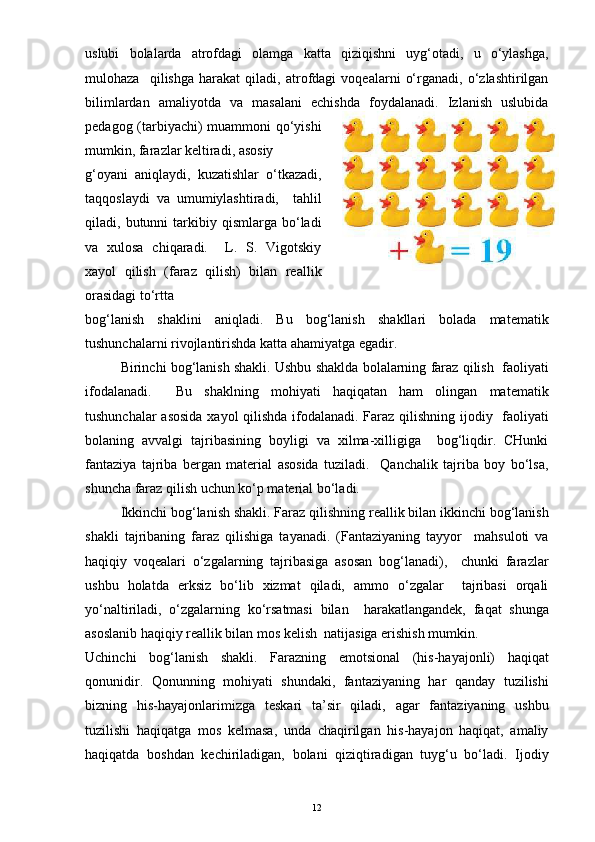 uslubi   bolalarda   atrofdagi   olamga   katta   qiziqishni   uyg‘otadi,   u   o‘ylashga,
mulohaza     qilishga   harakat   qiladi,   atrofdagi   voqealarni   o‘rganadi,   o‘zlashtirilgan
bilimlardan   amaliyotda   va   masalani   echishda   foydalanadi.   Izlanish   uslubida
pedagog (tarbiyachi) muammoni qo‘yishi
mumkin, farazlar keltiradi, asosiy 
g‘oyani   aniqlaydi,   kuzatishlar   o‘tkazadi,
taqqoslaydi   va   umumiylashtiradi,     tahlil
qiladi,  butunni   tarkibiy  qismlarga  bo‘ladi
va   xulosa   chiqaradi.     L.   S.   Vigotskiy
xayol   qilish   (faraz   qilish)   bilan   reallik
orasidagi to‘rtta
bog‘lanish   shaklini   aniqladi.   Bu   bog‘lanish   shakllari   bolada   matematik
tushunchalarni rivojlantirishda katta ahamiyatga egadir. 
Birinchi bog‘lanish shakli. Ushbu shaklda bolalarning faraz qilish  faoliyati
ifodalanadi.     Bu   shaklning   mohiyati   haqiqatan   ham   olingan   matematik
tushunchalar asosida xayol  qilishda ifodalanadi. Faraz qilishning ijodiy   faoliyati
bolaning   avvalgi   tajribasining   boyligi   va   xilma-xilligiga     bog‘liqdir.   CHunki
fantaziya   tajriba   bergan   material   asosida   tuziladi.     Qanchalik   tajriba   boy   bo‘lsa,
shuncha faraz qilish uchun ko‘p material bo‘ladi.
Ikkinchi bog‘lanish shakli. Faraz qilishning reallik bilan ikkinchi bog‘lanish
shakli   tajribaning   faraz   qilishiga   tayanadi.   (Fantaziyaning   tayyor     mahsuloti   va
haqiqiy   voqealari   o‘zgalarning   tajribasiga   asosan   bog‘lanadi),     chunki   farazlar
ushbu   holatda   erksiz   bo‘lib   xizmat   qiladi,   ammo   o‘zgalar     tajribasi   orqali
yo‘naltiriladi,   o‘zgalarning   ko‘rsatmasi   bilan     harakatlangandek,   faqat   shunga
asoslanib haqiqiy reallik bilan mos kelish  natijasiga erishish mumkin.
Uchinchi   bog‘lanish   shakli.   Farazning   emotsional   (his-hayajonli)   haqiqat
qonunidir.   Qonunning   mohiyati   shundaki,   fantaziyaning   har   qanday   tuzilishi
bizning   his-hayajonlarimizga   teskari   ta’sir   qiladi,   agar   fantaziyaning   ushbu
tuzilishi   haqiqatga   mos   kelmasa,   unda   chaqirilgan   his-hayajon   haqiqat,   amaliy
haqiqatda   boshdan   kechiriladigan,   bolani   qiziqtiradigan   tuyg‘u   bo‘ladi.   Ijodiy
12