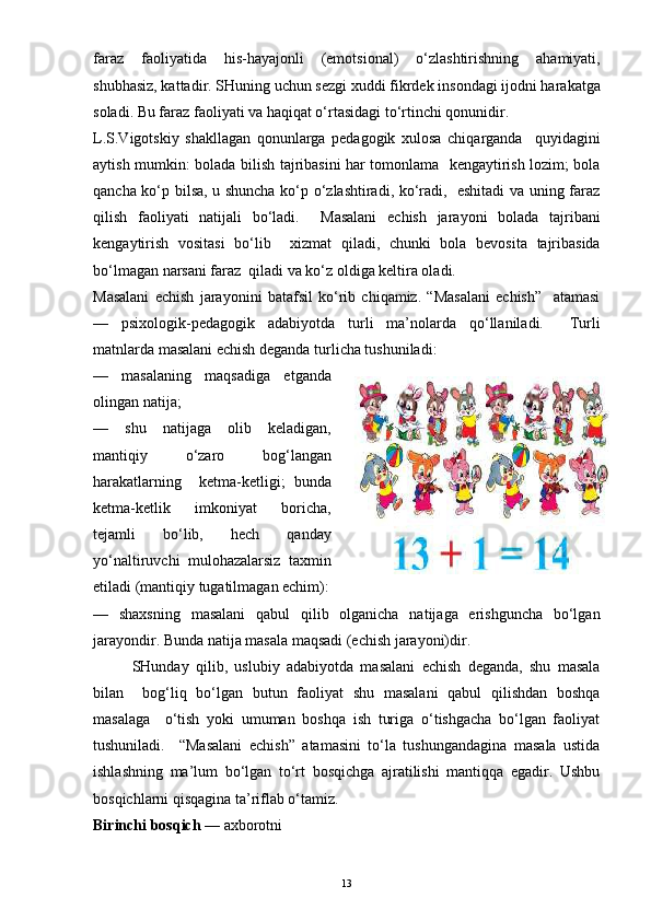 faraz   faoliyatida   his-hayajonli   (emotsional)   o‘zlashtirishning   ahamiyati,
shubhasiz, kattadir. SHuning uchun sezgi xuddi fikrdek insondagi ijodni harakatga
soladi. Bu faraz faoliyati va haqiqat o‘rtasidagi to‘rtinchi qonunidir.
L.S.Vigotskiy   shakllagan   qonunlarga   pedagogik   xulosa   chiqarganda     quyidagini
aytish mumkin: bolada bilish tajribasini har tomonlama   kengaytirish lozim; bola
qancha ko‘p bilsa, u shuncha ko‘p o‘zlashtiradi, ko‘radi,   eshitadi va uning faraz
qilish   faoliyati   natijali   bo‘ladi.     Masalani   echish   jarayoni   bolada   tajribani
kengaytirish   vositasi   bo‘lib     xizmat   qiladi,   chunki   bola   bevosita   tajribasida
bo‘lmagan narsani faraz  qiladi va ko‘z oldiga keltira oladi.
Masalani   echish   jarayonini   batafsil   ko‘rib   chiqamiz.   “Masalani   echish”     atamasi
—   psixologik-pedagogik   adabiyotda   turli   ma’nolarda   qo‘llaniladi.     Turli
matnlarda masalani echish deganda turlicha tushuniladi:
—   masalaning   maqsadiga   etganda
olingan natija;
—   shu   natijaga   olib   keladigan,
mantiqiy   o‘zaro   bog‘langan
harakatlarning     ketma-ketligi;   bunda
ketma-ketlik   imkoniyat   boricha,
tejamli   bo‘lib,   hech   qanday
yo‘naltiruvchi   mulohazalarsiz   taxmin
etiladi (mantiqiy tugatilmagan echim):
—   shaxsning   masalani   qabul   qilib   olganicha   natijaga   erishguncha   bo‘lgan
jarayondir. Bunda natija masala maqsadi (echish jarayoni)dir.
SHunday   qilib,   uslubiy   adabiyotda   masalani   echish   deganda,   shu   masala
bilan     bog‘liq   bo‘lgan   butun   faoliyat   shu   masalani   qabul   qilishdan   boshqa
masalaga     o‘tish   yoki   umuman   boshqa   ish   turiga   o‘tishgacha   bo‘lgan   faoliyat
tushuniladi.     “Masalani   echish”   atamasini   to‘la   tushungandagina   masala   ustida
ishlashning   ma’lum   bo‘lgan   to‘rt   bosqichga   ajratilishi   mantiqqa   egadir.   Ushbu
bosqichlarni qisqagina ta’riflab o‘tamiz.
Birinchi bosqich  — axborotni
13 