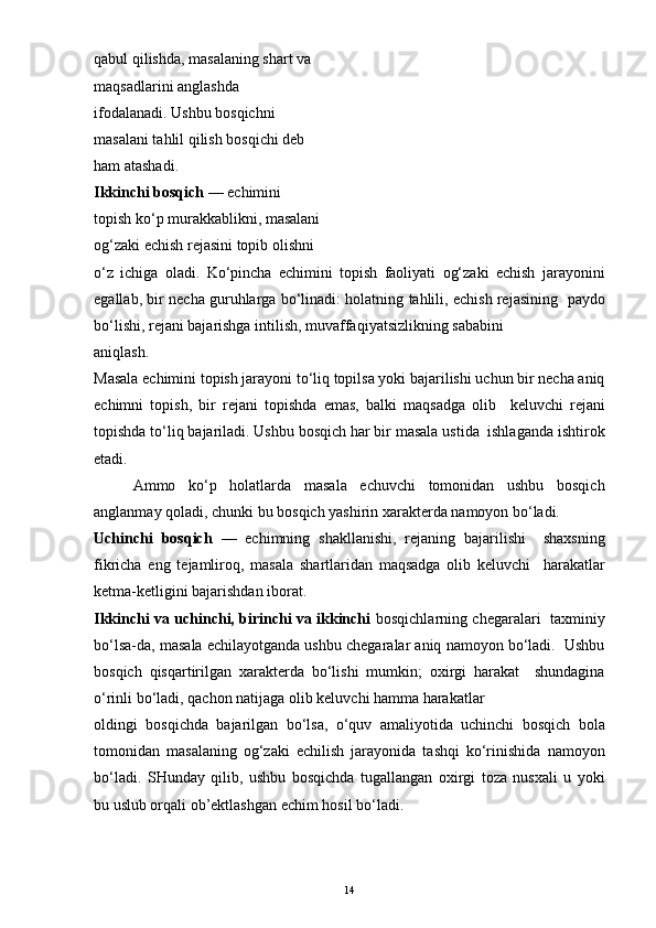 qabul qilishda, masalaning shart va
maqsadlarini anglashda
ifodalanadi. Ushbu bosqichni
masalani tahlil qilish bosqichi deb
ham atashadi.
Ikkinchi bosqich  — echimini
topish ko‘p murakkablikni, masalani
og‘zaki echish rejasini topib olishni
o‘z   ichiga   oladi.   Ko‘pincha   echimini   topish   faoliyati   og‘zaki   echish   jarayonini
egallab, bir necha guruhlarga bo‘linadi: holatning tahlili, echish rejasining   paydo
bo‘lishi, rejani bajarishga intilish, muvaffaqiyatsizlikning sababini
aniqlash.
Masala echimini topish jarayoni to‘liq topilsa yoki bajarilishi uchun bir necha aniq
echimni   topish,   bir   rejani   topishda   emas,   balki   maqsadga   olib     keluvchi   rejani
topishda to‘liq bajariladi. Ushbu bosqich har bir masala ustida  ishlaganda ishtirok
etadi. 
Ammo   ko‘p   holatlarda   masala   echuvchi   tomonidan   ushbu   bosqich
anglanmay qoladi, chunki bu bosqich yashirin xarakterda namoyon bo‘ladi.
Uchinchi   bosqich   —   echimning   shakllanishi,   rejaning   bajarilishi     shaxsning
fikricha   eng   tejamliroq,   masala   shartlaridan   maqsadga   olib   keluvchi     harakatlar
ketma-ketligini bajarishdan iborat.
Ikkinchi va uchinchi, birinchi va ikkinchi   bosqichlarning chegaralari   taxminiy
bo‘lsa-da, masala echilayotganda ushbu chegaralar aniq namoyon bo‘ladi.  Ushbu
bosqich   qisqartirilgan   xarakterda   bo‘lishi   mumkin;   oxirgi   harakat     shundagina
o‘rinli bo‘ladi, qachon natijaga olib keluvchi hamma harakatlar
oldingi   bosqichda   bajarilgan   bo‘lsa,   o‘quv   amaliyotida   uchinchi   bosqich   bola
tomonidan   masalaning   og‘zaki   echilish   jarayonida   tashqi   ko‘rinishida   namoyon
bo‘ladi.   SHunday   qilib,   ushbu   bosqichda   tugallangan   oxirgi   toza   nusxali   u   yoki
bu uslub orqali ob’ektlashgan echim hosil bo‘ladi.
14 