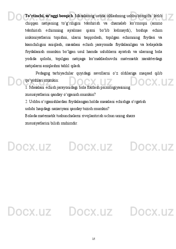 To‘rtinchi, so‘nggi bosqich . Masalaning ustida ishlashning ushbu bosqichi  kelib
chiqqan   natijaning   to‘g‘riligini   tekshirish   va   chamalab   ko‘rmoqni   (ammo
tekshirish   echimning   ajralmas   qismi   bo‘lib   kelmaydi),   boshqa   echim
imkoniyatlarini   topishni,   ularni   taqqoslash,   topilgan   echimning   foydasi   va
kamchiligini   aniqlash,   masalani   echish   jarayonida   foydalanilgan   va   kelajakda
foydalanish   mumkin   bo‘lgan   usul   hamda   uslublarni   ajratish   va   ularning   bola
yodida   qolishi,   topilgan   natijaga   ko‘maklashuvchi   matematik   xarakterdagi
natijalarni aniqlashni tahlil qiladi.  
Pedagog   tarbiyachilar   quyidagi   savollarni   o‘z   oldilariga   maqsad   qilib
qo‘yishlari mumkin:
1. Masalani echish jarayonidagi bola fikrlash psixologiyasining
xususiyatlarini qanday o‘rganish mumkin?
2. Ushbu o‘rganishlardan foydalangan holda masalani echishga o‘rgatish
uslubi haqidagi nazariyani qanday tuzish mumkin?
Bolada matematik tushunchalarni rivojlantirish uchun uning shaxs
xususiyatlarini bilish muhimdir.
15
