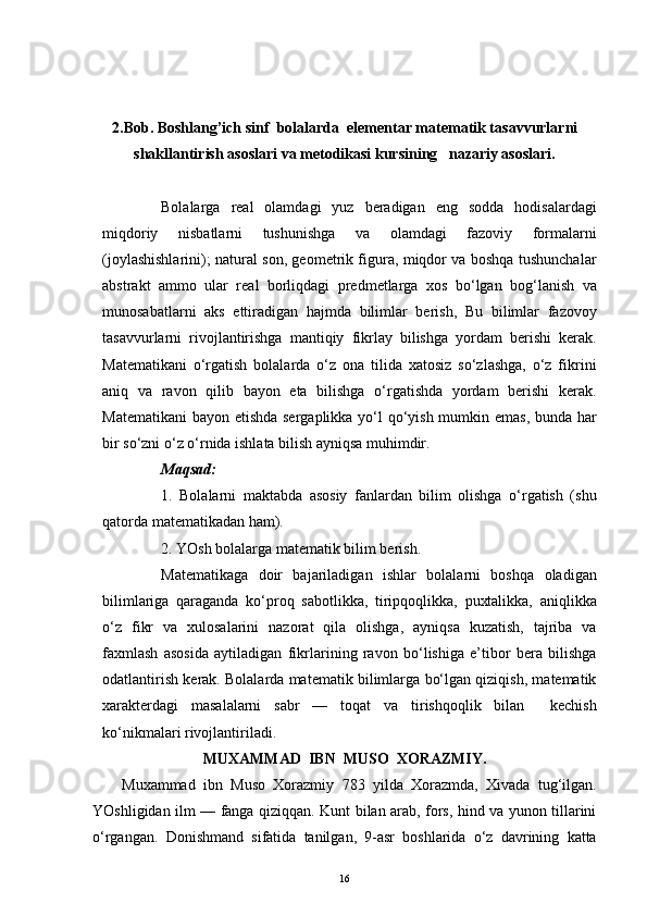 2.Bob. Boshlang’ich sinf   bolalarda  elementar matematik tasavvurlarni
shakllantirish asoslari va metodikasi kursining   nazariy asoslari.
Bolalarga   real   olamdagi   yuz   beradigan   eng   sodda   hodisalardagi
miqdoriy   nisbatlarni   tushunishga   va   olamdagi   fazoviy   formalarni
(joylashishlarini); natural son, geometrik figura, miqdor va boshqa tushunchalar
abstrakt   ammo   ular   real   borliqdagi   predmetlarga   xos   bo‘lgan   bog‘lanish   va
munosabatlarni   aks   ettiradigan   hajmda   bilimlar   berish,   Bu   bilimlar   fazovoy
tasavvurlarni   rivojlantirishga   mantiqiy   fikrlay   bilishga   yordam   berishi   kerak.
Matematikani   o‘rgatish   bolalarda   o‘z   ona   tilida   xatosiz   so‘zlashga,   o‘z   fikrini
aniq   va   ravon   qilib   bayon   eta   bilishga   o‘rgatishda   yordam   berishi   kerak.
Matematikani  bayon etishda sergaplikka yo‘l  qo‘yish mumkin emas, bunda har
bir so‘zni o‘z o‘rnida ishlata bilish ayniqsa muhimdir. 
Maqsad: 
1.   Bolalarni   maktabda   asosiy   fanlardan   bilim   olishga   o‘rgatish   (shu
qatorda matematikadan ham). 
2. YOsh bolalarga matematik bilim berish.
Matematikaga   doir   bajariladigan   ishlar   bolalarni   boshqa   oladigan
bilimlariga   qaraganda   ko‘proq   sabotlikka,   tiripqoqlikka,   puxtalikka,   aniqlikka
o‘z   fikr   va   xulosalarini   nazorat   qila   olishga,   ayniqsa   kuzatish,   tajriba   va
faxmlash   asosida   aytiladigan   fikrlarining   ravon   bo‘lishiga   e’tibor   bera   bilishga
odatlantirish kerak. Bolalarda matematik bilimlarga bo‘lgan qiziqish, matematik
xarakterdagi   masalalarni   sabr   —   toqat   va   tirishqoqlik   bilan     kechish
ko‘nikmalari rivojlantiriladi.
MUXAMMAD  IBN  MUSO  XORAZMIY.
Muxammad   ibn   Muso   Xorazmiy   783   yilda   Xorazmda,   Xivada   tug‘ilgan.
YOshligidan ilm — fanga qiziqqan. Kunt bilan arab, fors, hind va yunon tillarini
o‘rgangan.   Donishmand   sifatida   tanilgan,   9-asr   boshlarida   o‘z   davrining   katta
16
