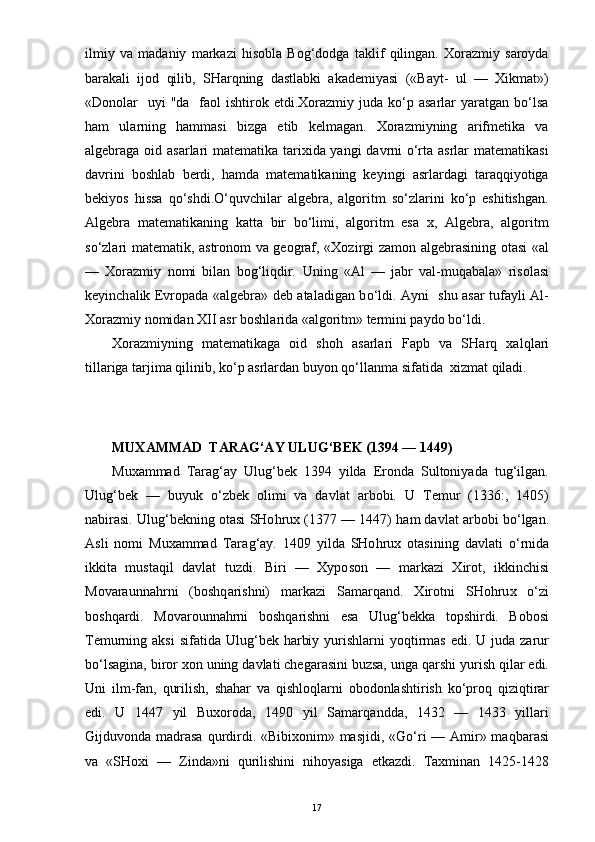 ilmiy   va   madaniy   markazi   hisobla   Bog‘dodga   taklif   qilingan.   Xorazmiy   saroyda
barakali   ijod   qilib,   SHarqning   dastlabki   akademiyasi   («Bayt-   ul   —   Xikmat»)
«Donolar     uyi   "da   faol  ishtirok  etdi.Xorazmiy  juda  ko‘p  asarlar  yaratgan  bo‘lsa
ham   ularning   hammasi   bizga   etib   kelmagan.   Xorazmiyning   arifmetika   va
algebraga oid asarlari matematika tarixida yangi davrni o‘rta asrlar matematikasi
davrini   boshlab   berdi,   hamda   matematikaning   keyingi   asrlardagi   taraqqiyotiga
bekiyos   hissa   qo‘shdi.O‘quvchilar   algebra,   algoritm   so‘zlarini   ko‘p   eshitishgan.
Algebra   matematikaning   katta   bir   bo‘limi,   algoritm   esa   x,   Algebra,   algoritm
so‘zlari matematik, astronom va geograf, «Xozirgi zamon algebrasining otasi «al
—   Xorazmiy   nomi   bilan   bog‘liqdir.   Uning   «Al   —   jabr   val-mu q abala»   risolasi
keyinch alik   Evropada «algebra» deb ataladigan b o‘ ldi. Ayni   shu asar tufayli Al-
Xorazmiy nomidan XII asr boshla rida  «algoritm» termini paydo b o‘ ldi. 
Xorazmiyning   matematikaga   oid   sho h   asarlari   Fapb   va   SHar q   xal q l ari
tillariga tarjima  q ilinib, k o‘ p asrlardan bu yo n  qo‘ llanma sifa tida   xizmat  q iladi. 
                       
MUXAMMAD  TARAG‘AY ULUG‘BEK (1394 — 1449)
Muxammad   Tarag‘ay   Ulug‘bek   1394   yilda   Eronda   Sultoniyada   tug‘ilgan.
Ulu g‘ bek   —   buyuk   o‘ zbek   olimi   va   davlat   arbobi.   U   Temur   (1336:,   1405)
nabirasi. Ulu g‘ bekning otasi SHo h rux (1377 — 1447)   h am dav lat  arbobi b o‘ lga n .
Asli   nomi   Muxammad   Tara g‘ ay.   1409   yilda   SHo hrux   otasining   davlati   o‘ rnida
ikkita   musta q il   davlat   tuzdi.   Biri   —   Xypo s o n   —   markazi   Xirot,   ikkinchisi
Movaraun n a h rni   (bo shq arishni)   mark azi   S amar q and.   Xir otni   SHo h ru x   o‘ zi
bo shqardi.   Mo varounnahrni   bosh q arishni   esa   Ulu g‘ bekka   topshirdi.   Bobosi
Temurning aksi  sifatida  Ulu g‘ bek   h arbiy yurishlarni  yo q tirmas  edi. U juda zarur
b o‘ lsagina,   biror xon uning d a vlati chegarasini buzsa, unga  q arshi yurish  q ilar edi.
Uni   ilm-fan,   q urilish,   sha h ar   va   q ishlo q larni   obodonlashtirish   k o‘ pro q   q iz iq tirar
edi.   U   1447   yil   Buxoroda,   1490   yil   Samar q andda,   1432   —   1433   yillari
G ijduvonda madrasa   q urdirdi. «Bibixonim» masjidi, «G o‘ ri  — Amir» ma q barasi
va   «SHoxi   —   Z i nda»ni   q urilishini   ni h oyasiga   etkazdi.   Taxminan   1425-1428
17