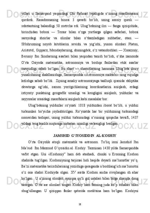 yillari   u   Samar q and   ya q inidagi   Obi   Ra h mat   tepaligida   o‘ zining   rasadxonasini
q urdirdi.   Rasadxonaning   binosi   3   q avatli   b o‘ lib,   uning   asosiy   q uroli   —
seketantning   balandligi   50   metrcha   edi.   Ulu g‘ bekning   ilm   —   fanga   q iz iq ishida,
birinchidan   bobosi   —   Temur   bilan   o‘ zga   yurtlarga   q ilgan   safarlari,   bobosi
saroyidagi   shoirlar   va   olimlar   bilan   o‘ tkaziladigan   su h batlar,   otasi   —
SHo h ruxning   no yo b   kitoblarini   sevishi   va   yi g‘ ishi,   yunon   ol i mlari   Platon,
Aristotel,   Gi pp arx,  Menelaylarning,  shuningdek,   o‘ z  vatandoshlari  —  Xorazmiy,
Beruniy   Ibn   Sinolarning   asarlari   bilan   ya q indan   tanish   b o‘ lish,   o‘ sha   zamonda
O‘ rta   Osi yo da   matematika,   astronomiya   va   bo shq a   fanlardan   etuk   asarlar
mavjudligi   sabab   b o‘ lgan.   Bu   shart   —   sharoitlarning   h ammasi   Ulu g‘ bek   ilmiy
yunalishining shakllanishiga, Samar q andda «Astr o nomiya maktab i »   n ing vujudga
kelishga   sabab   b o‘ ldi.     Zijning   amaliy   astronomiyaga   taalluqli   qismida   ekliptika
ekvatorga   og‘ishi,   osmon   yoritgichlarining   koordinatlarini   aniqlash,   erdagi
ixtiyoriy   punktning   geografik   uzunligi   va   kengligini   aniqlash,   yulduzlar   va
sayyoralar orasidagi masofalarni aniqlash kabi masalalar bor.
Ulug‘bekning   yulduzlar   ro‘yxati   1018   yulduzdan   iborat   bo‘lib,   u   yulduz
turkumlari   bo‘yicha   joylashtirilgan.   Ro‘yxatda   har   bir   yulduzning   turkumdagi
nomeridan   tashqari,   uning   yulduz   turkumidagi   o‘rnining   qisqacha   tavsifi,   1437
yildagi teng kunlik nuqtasiga nisbatan  uzunligi va kengligi berilgan.  
           JAMSHID   G‘ IYOSIDDIN    AL - KO SH IY
O‘ rta   Osi yo lik   ato q li   matematik   va   astronom.   T o‘ li q   ismi   Jam shid   Ibn
Ma’s ud     Ibn Maxmud   G‘ iyosidin al     Koshiy. Taxminan 1430 yilda Samar q andda
vafot   etgan.   Uni   «Kosho niy”   h am   deb   atashadi,   chunki   u   Eronning   Koshon
sha h rida   tu g‘ilgan.   Koshoniyning   tarjimai   holi   haqida   deyarli   ma’lumotlar   yo‘q.
Ba’zi matematika tarixchilarining yozishiga qaraganda u boshlang‘ich ma’lumotni
o‘z   ona   shahri   Koshiyda   olgan.   XV   asrda   Koshon   ancha   rivojlangan   sh   ahar
bo‘lgan.   U o‘zining olimlari, ayniqsa qo‘li gul ustalari bilan birga sharqda dong
taratgan.   O‘rta   asr   olimlari   singari   Koshiy   ham   fanning   juda   ko‘p   sohalari   bilan
shug‘ullangan.   U   qiziqqan   fanlar   qatorida   meditsina   ham   bo‘lgan.   Koshiyni
18