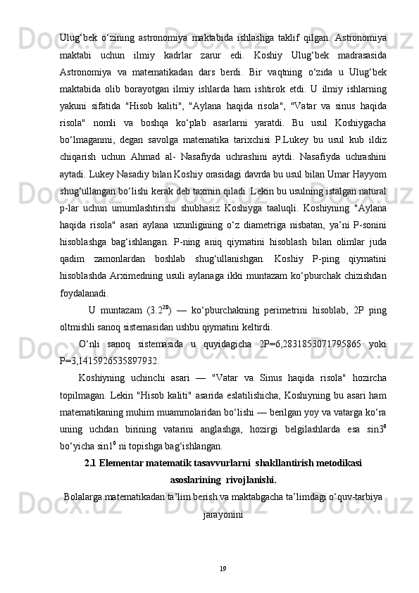 Ulug‘bek   o‘zining   astronomiya   maktabida   ishlashga   taklif   qilgan.   Astronomiya
maktabi   uchun   ilmiy   kadrlar   zarur   edi.   Koshiy   Ulu g‘ bek   madrasasida
Astronomiya   va   matematikadan   dars   berdi.   Bir   va q tning   o‘ zida   u   Ulu g‘ bek
maktabida   olib   borayotgan   ilmiy   ishlarda   h am   ishtirok   etdi.   U   ilmiy   ishlarning
yakuni   sifatida   " H isob   kaliti",   "Aylana   h a q ida   risola",   "Vatar   va   sinus   h a q ida
risola"   nomli   va   bosh q a   k o‘ plab   asarlarni   yaratdi.   Bu   usul   Koshiygacha
b o‘ lmaganmi ,   degan   savolga   matematika   tarixchisi   P.Lukey   bu   usul   kub   i ldiz
chi q arish   uchun   A h mad   al-   Nasafiyda   uchrashini   aytdi.   Nasafiyda   uchrashini
aytadi. L u key Nasadiy bilan Koshiy orasidagi davrda bu usul bilan Umar  H ayyom
shu g‘ ullangan b o‘ lishi kerak deb taxmin  q iladi. Lekin bu usulning istalgan natural
p-lar   uchun   umumlashtirishi   shub h asiz   Koshiyga   taalu q li.   Koshiyning   "Aylana
h a q ida   risola"   asari   aylana   uzunligining   o‘ z   diametriga   nisbatan,   ya’ni   P-sonini
h isoblashga   ba g‘ ishlangan.   P- n ing   aniq   q iymatini   h isoblash   bilan   olimlar   juda
q adim   zamonlardan   b oshlab   shu g‘ ullanishgan.   Koshiy   P-ping   qiymatini
hisoblashda   Arximedning   usuli   aylanaga   ikki   muntazam   ko‘pburchak   chizishdan
foydalanadi. 
    U   muntazam   (3.2 28
)   —   ko‘pburchakning   perimetrini   hisoblab,   2P   ping
oltmishli sanoq sistemasidan ushbu qiymatini keltirdi. 
O‘nli   sanoq   sistemasida   u   quyidagicha   2P=6,2831853071795865   yoki
P=3,1415926535897932. 
Koshiyning   uchinchi   asari   —   "Vatar   va   Sinus   haqida   risola"   hozircha
topilmagan.   Lekin  "Hisob  kaliti"  asarida   eslatilishicha,   Koshiyning  bu  asari  ham
matematikaning muhim muammolaridan bo‘lishi — berilgan yoy va vatarga ko‘ra
uning   uchdan   birining   vatarini   anglashga,   hozirgi   belgilashlarda   esa   sin3 0
bo‘yicha sin1 0  
ni topishga bag‘ishlangan.   
2.1 Elementar matematik tasavvurlarni  shakllantirish metodikasi
asoslarining  rivojlanishi.
Bolalarga matematikadan ta’lim berish va maktabgacha ta’limdagi o‘quv-tarbiya
jarayonini
19