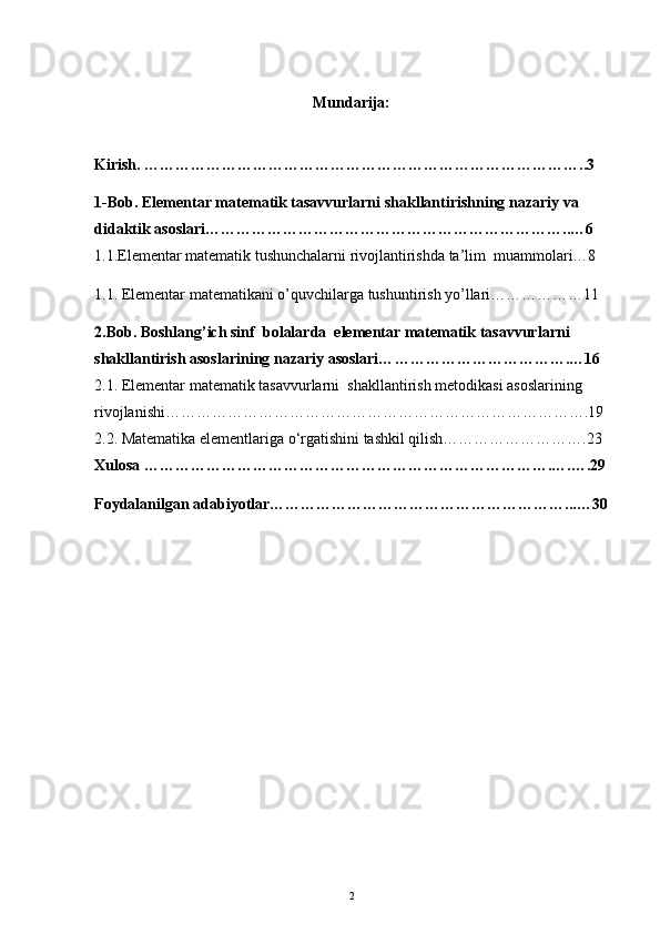 Mundarija:
Kirish. …………………………………………………………………………..3
1-Bob.  Elementar matematik tasavvurlarni shakllantirishning nazariy va 
didaktik asoslari ……………………………………………………………..…6
1.1.Elementar matematik tushunchalarni rivojlantirishda ta’lim  muammolari…8
1.1. Elementar matematikani o’quvchilarga tushuntirish yo’llari………………11
2.Bob. Boshlang’ich sinf   bolalarda  elementar matematik tasavvurlarni 
shakllantirish asoslari ning  nazariy asoslari… …………………………….…16
2.1. Elementar matematik tasavvurlarni  shakllantirish metodikasi asoslarining  
rivojlanishi……………………………………………………………………….19
2.2. Matematika elementlariga o‘rgatishini tashkil qilish……………………….23
Xulosa …………………………………………………………………….….….29
Foydalanilgan adabiyotlar…………………………………………………...…30
2 