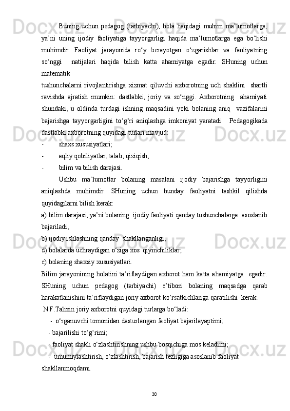 Buning   uchun   pedagog   (tarbiyachi),   bola   haqidagi   muhim   ma’lumotlarga,
ya’ni   uning   ijodiy   faoliyatiga   tayyorgarligi   haqida   ma’lumotlarga   ega   bo‘lishi
muhimdir.   Faoliyat   jarayonida   ro‘y   berayotgan   o‘zgarishlar   va   faoliyatning
so‘nggi     natijalari   haqida   bilish   katta   ahamiyatga   egadir.   SHuning   uchun
matematik
tushunchalarni   rivojlantirishga   xizmat   qiluvchi   axborotning   uch   shaklini     shartli
ravishda   ajratish   mumkin:   dastlabki,   joriy   va   so‘nggi.   Axborotning     ahamiyati
shundaki,   u   oldinda   turdagi   ishning   maqsadini   yoki   bolaning   aniq     vazifalarini
bajarishga   tayyorgarligini   to‘g‘ri   aniqlashga   imkoniyat   yaratadi.     Pedagogikada
dastlabki axborotning quyidagi turlari mavjud:  
- shaxs xususiyatlari;
- aqliy qobiliyatlar, talab, qiziqish;
- bilim va bilish darajasi.
Ushbu   ma’lumotlar   bolaning   masalani   ijodiy   bajarishga   tayyorligini
aniqlashda   muhimdir.   SHuning   uchun   bunday   faoliyatni   tashkil   qilishda
quyidagilarni bilish kerak:
a) bilim darajasi, ya’ni bolaning  ijodiy faoliyati qanday tushunchalarga  asoslanib
bajariladi;
b) ijodiy ishlashning qanday  shakllanganligi;
d) bolalarda uchraydigan o‘ziga xos  qiyinchiliklar; 
e) bolaning shaxsiy xususiyatlari.
Bilim   jarayonining  holatini  ta’riflaydigan  axborot   ham  katta  ahamiyatga     egadir.
SHuning   uchun   pedagog   (tarbiyachi)   e’tibori   bolaning   maqsadga   qarab
harakatlanishini ta’riflaydigan joriy axborot ko‘rsatkichlariga qaratilishi  kerak. 
 N.F.Talizin joriy axborotni quyidagi turlarga bo‘ladi:
     -  o‘rganuvchi tomonidan dasturlangan faoliyat bajarilayaptimi;
    - bajarilishi to‘g‘rimi;
    - faoliyat shakli o‘zlashtirishning ushbu bosqichiga mos keladimi;
    -  umumiylashtirish, o‘zlashtirish, bajarish tezligiga asoslanib faoliyat
shakllanmoqdami.
20 