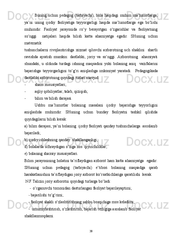 Buning   uchun   pedagog   (tarbiyachi),   bola   haqidagi   muhim   ma’lumotlarga,
ya’ni   uning   ijodiy   faoliyatiga   tayyorgarligi   haqida   ma’lumotlarga   ega   bo‘lishi
muhimdir.   Faoliyat   jarayonida   ro‘y   berayotgan   o‘zgarishlar   va   faoliyatning
so‘nggi     natijalari   haqida   bilish   katta   ahamiyatga   egadir.   SHuning   uchun
matematik
tushunchalarni   rivojlantirishga   xizmat   qiluvchi   axborotning   uch   shaklini     shartli
ravishda   ajratish   mumkin:   dastlabki,   joriy   va   so‘nggi.   Axborotning     ahamiyati
shundaki,   u   oldinda   turdagi   ishning   maqsadini   yoki   bolaning   aniq     vazifalarini
bajarishga   tayyorgarligini   to‘g‘ri   aniqlashga   imkoniyat   yaratadi.     Pedagogikada
dastlabki axborotning quyidagi turlari mavjud:  
- shaxs xususiyatlari;
- aqliy qobiliyatlar, talab, qiziqish;
- bilim va bilish darajasi.
Ushbu   ma’lumotlar   bolaning   masalani   ijodiy   bajarishga   tayyorligini
aniqlashda   muhimdir.   SHuning   uchun   bunday   faoliyatni   tashkil   qilishda
quyidagilarni bilish kerak:
a) bilim darajasi, ya’ni bolaning  ijodiy faoliyati qanday tushunchalarga  asoslanib
bajariladi;
b) ijodiy ishlashning qanday  shakllanganligi;
d) bolalarda uchraydigan o‘ziga xos  qiyinchiliklar; 
e) bolaning shaxsiy xususiyatlari.
Bilim   jarayonining  holatini  ta’riflaydigan  axborot   ham  katta  ahamiyatga     egadir.
SHuning   uchun   pedagog   (tarbiyachi)   e’tibori   bolaning   maqsadga   qarab
harakatlanishini ta’riflaydigan joriy axborot ko‘rsatkichlariga qaratilishi  kerak. 
 N.F.Talizin joriy axborotni quyidagi turlarga bo‘ladi:
     -  o‘rganuvchi tomonidan dasturlangan faoliyat bajarilayaptimi;
    - bajarilishi to‘g‘rimi;
    - faoliyat shakli o‘zlashtirishning ushbu bosqichiga mos keladimi;
    -  umumiylashtirish, o‘zlashtirish, bajarish tezligiga asoslanib faoliyat
shakllanmoqdami.
20