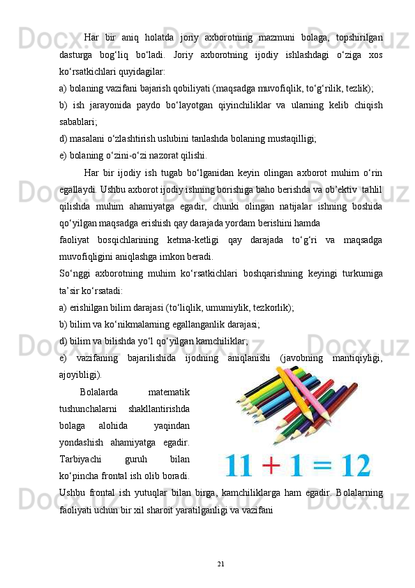 Har   bir   aniq   holatda   joriy   axborotning   mazmuni   bolaga,   topshirilgan
dasturga   bog‘liq   bo‘ladi.   Joriy   axborotning   ijodiy   ishlashdagi   o‘ziga   xos
ko‘rsatkichlari quyidagilar:
a) bolaning vazifani bajarish qobiliyati (maqsadga muvofiqlik, to‘g‘rilik, tezlik);
b)   ish   jarayonida   paydo   bo‘layotgan   qiyinchiliklar   va   ularning   kelib   chiqish
sabablari;
d) masalani o‘zlashtirish uslubini tanlashda bolaning mustaqilligi;
e) bolaning o‘zini-o‘zi nazorat qilishi.
Har   bir   ijodiy   ish   tugab   bo‘lganidan   keyin   olingan   axborot   muhim   o‘rin
egallaydi. Ushbu axborot ijodiy ishning borishiga baho berishda va ob’ektiv  tahlil
qilishda   muhim   ahamiyatga   egadir,   chunki   olingan   natijalar   ishning   boshida
qo‘yilgan maqsadga erishish qay darajada yordam berishini hamda
faoliyat   bosqichlarining   ketma-ketligi   qay   darajada   to‘g‘ri   va   maqsadga
muvofiqligini aniqlashga imkon beradi.
So‘nggi   axborotning   muhim   ko‘rsatkichlari   boshqarishning   keyingi   turkumiga
ta’sir ko‘rsatadi:
a) erishilgan bilim darajasi (to‘liqlik, umumiylik, tezkorlik);
b) bilim va ko‘nikmalarning egallanganlik darajasi;
d) bilim va bilishda yo‘l qo‘yilgan kamchiliklar;
e)   vazifaning   bajarilishida   ijodning   aniqlanishi   (javobning   mantiqiyligi,
ajoyibligi).
Bolalarda   matematik
tushunchalarni   shakllantirishda
bolaga   alohida     yaqindan
yondashish   ahamiyatga   egadir.
Tarbiyachi   guruh   bilan
ko‘pincha frontal ish olib boradi.
Ushbu   frontal   ish   yutuqlar   bilan   birga,   kamchiliklarga   ham   egadir.   Bolalarning
faoliyati uchun bir xil sharoit yaratilganligi va vazifani
21 