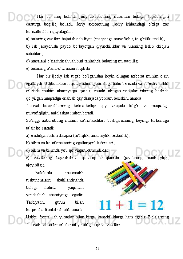Har   bir   aniq   holatda   joriy   axborotning   mazmuni   bolaga,   topshirilgan
dasturga   bog‘liq   bo‘ladi.   Joriy   axborotning   ijodiy   ishlashdagi   o‘ziga   xos
ko‘rsatkichlari quyidagilar:
a) bolaning vazifani bajarish qobiliyati (maqsadga muvofiqlik, to‘g‘rilik, tezlik);
b)   ish   jarayonida   paydo   bo‘layotgan   qiyinchiliklar   va   ularning   kelib   chiqish
sabablari;
d) masalani o‘zlashtirish uslubini tanlashda bolaning mustaqilligi;
e) bolaning o‘zini-o‘zi nazorat qilishi.
Har   bir   ijodiy   ish   tugab   bo‘lganidan   keyin   olingan   axborot   muhim   o‘rin
egallaydi. Ushbu axborot ijodiy ishning borishiga baho berishda va ob’ektiv  tahlil
qilishda   muhim   ahamiyatga   egadir,   chunki   olingan   natijalar   ishning   boshida
qo‘yilgan maqsadga erishish qay darajada yordam berishini hamda
faoliyat   bosqichlarining   ketma-ketligi   qay   darajada   to‘g‘ri   va   maqsadga
muvofiqligini aniqlashga imkon beradi.
So‘nggi   axborotning   muhim   ko‘rsatkichlari   boshqarishning   keyingi   turkumiga
ta’sir ko‘rsatadi:
a) erishilgan bilim darajasi (to‘liqlik, umumiylik, tezkorlik);
b) bilim va ko‘nikmalarning egallanganlik darajasi;
d) bilim va bilishda yo‘l qo‘yilgan kamchiliklar;
e)   vazifaning   bajarilishida   ijodning   aniqlanishi   (javobning   mantiqiyligi,
ajoyibligi).
Bolalarda   matematik
tushunchalarni   shakllantirishda
bolaga   alohida     yaqindan
yondashish   ahamiyatga   egadir.
Tarbiyachi   guruh   bilan
ko‘pincha frontal ish olib boradi.
Ushbu   frontal   ish   yutuqlar   bilan   birga,   kamchiliklarga   ham   egadir.   Bolalarning
faoliyati uchun bir xil sharoit yaratilganligi va vazifani
21