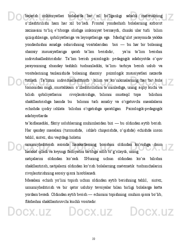 bajarish   imkoniyatlari   bolalarda   har   xil   bo‘lganligi   sababli   materialning
o‘zlashtirilishi   ham   har   xil   bo‘ladi.   Frontal   yondashish   bolalarning   axborot
xazinasini   to‘liq   e’tiborga   olishga   imkoniyat   bermaydi,   chunki   ular   turli     bilim
qiziqishlariga, qobiliyatlariga va layoqatlariga ega.   Mashg‘ulot jarayonida yakka
yondashishni   amalga   oshirishning   vositalaridan     biri   —   bu   har   bir   bolaning
shaxsiy   xususiyatlariga   qarab   ta’lim   berishdir,     ya’ni   ta’lim   berishni
individuallashtirishdir.   Ta’lim   berish   psixologik-   pedagogik   adabiyotda   o‘quv
jarayonining   shunday   tashkili   tushuniladiki,   ta’lim-   tarbiya   berish   uslub   va
vositalarining   tanlanishida   bolaning   shaxsiy     psixologik   xususiyatlari   nazarda
tutiladi.   Ta’limni   individuallashtirish     bilim   va   ko‘nikmalarning   har   bir   bola
tomonidan ongli, mustahkam  o‘zlashtirilishini ta’minlashga, uning  aqliy kuchi va
bilish   qobiliyatlarini     rivojlantirishga,   bilimni   mustaqil   topa     bilishini
shakllantirishga   hamda   bu     bilimni   turli   amaliy   va   o‘rgatuvchi   masalalarni
echishda   ijodiy   ishlata     bilishni   o‘rgatishga   qaratilgan.     Psixologik-pedagogik
adabiyotlarda
ta’kidlanadiki, fikriy uslublarning muhimlaridan biri — bu oldindan aytib berish.
Har   qanday   masalani   (turmushda,     ishlab   chiqarishda,   o‘qishda)   echishda   inson
tahlil, sintez, shu vaqtdagi holatni 
umumiylashtirish   asosida   harakatlarning   borishini   oldindan   ko‘rishga   doim
harakat qiladi va keyingi faoliyatini tartibga solib to‘g‘rilaydi, uning
natijalarini   oldindan   ko‘radi.   SHuning   uchun   oldindan   ko‘ra   bilishni
shakllantirish, natijalarni oldindan ko‘rish bolalarning matematik   tushunchalarini
rivojlantirishning asosiy qismi hisoblanadi.
Masalani   echish   yo‘lini   topish   uchun   oldindan   aytib   berishning   tahlil,     sintez,
umumiylashtirish   va   bir   qator   uslubiy   tavsiyalar   bilan   birligi   bolalarga   katta
yordam beradi. Oldindan aytib berish — echimini topishning  muhim qismi bo‘lib,
fikrlashni shakllantiruvchi kuchli vositadir.
22 