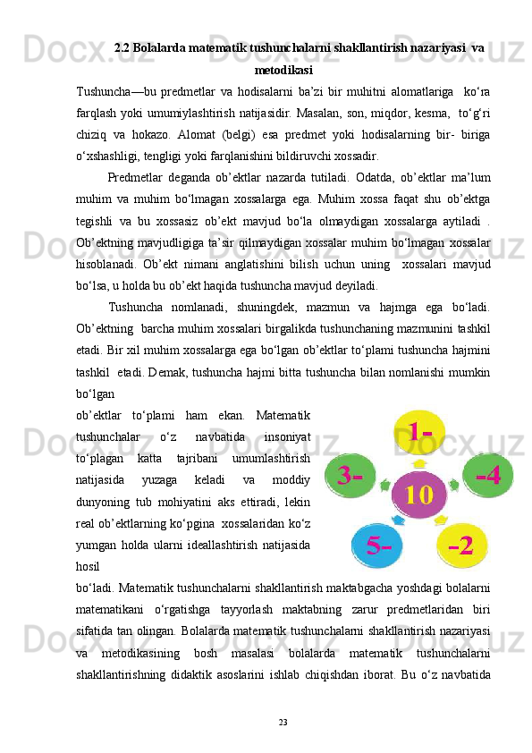 2.2 Bolalarda matematik tushunchalarni shakllantirish nazariyasi  va
metodikasi
Tushuncha—bu   predmetlar   va   hodisalarni   ba’zi   bir   muhitni   alomatlariga     ko‘ra
farqlash yoki  umumiylashtirish natijasidir. Masalan,  son, miqdor, kesma,   to‘g‘ri
chiziq   va   hokazo.   Alomat   (belgi)   esa   predmet   yoki   hodisalarning   bir-   biriga
o‘xshashligi, tengligi yoki farqlanishini bildiruvchi xossadir.
Predmetlar   deganda   ob’ektlar   nazarda   tutiladi.   Odatda,   ob’ektlar   ma’lum
muhim   va   muhim   bo‘lmagan   xossalarga   ega.   Muhim   xossa   faqat   shu   ob’ektga
tegishli   va   bu   xossasiz   ob’ekt   mavjud   bo‘la   olmaydigan   xossalarga   aytiladi   .
Ob’ektning   mavjudligiga   ta’sir   qilmaydigan   xossalar   muhim   bo‘lmagan   xossalar
hisoblanadi.   Ob’ekt   nimani   anglatishini   bilish   uchun   uning     xossalari   mavjud
bo‘lsa, u holda bu ob’ekt haqida tushuncha mavjud deyiladi.
Tushuncha   nomlanadi,   shuningdek,   mazmun   va   hajmga   ega   bo‘ladi.
Ob’ektning   barcha muhim xossalari birgalikda tushunchaning mazmunini tashkil
etadi. Bir xil muhim xossalarga ega bo‘lgan ob’ektlar to‘plami tushuncha hajmini
tashkil   etadi. Demak, tushuncha hajmi bitta tushuncha bilan nomlanishi mumkin
bo‘lgan
ob’ektlar   to‘plami   ham   ekan.   Matematik
tushunchalar   o‘z   navbatida   insoniyat
to‘plagan   katta   tajribani   umumlashtirish
natijasida   yuzaga   keladi   va   moddiy
dunyoning   tub   mohiyatini   aks   ettiradi,   lekin
real ob’ektlarning ko‘pgina   xossalaridan ko‘z
yumgan   holda   ularni   ideallashtirish   natijasida
hosil
bo‘ladi. Matematik tushunchalarni shakllantirish maktabgacha yoshdagi bolalarni
matematikani   o‘rgatishga   tayyorlash   maktabning   zarur   predmetlaridan   biri
sifatida tan olingan. Bolalarda matematik tushunchalarni shakllantirish nazariyasi
va   metodikasining   bosh   masalasi   bolalarda   matematik   tushunchalarni
shakllantirishning   didaktik   asoslarini   ishlab   chiqishdan   iborat.   Bu   o‘z   navbatida
23 