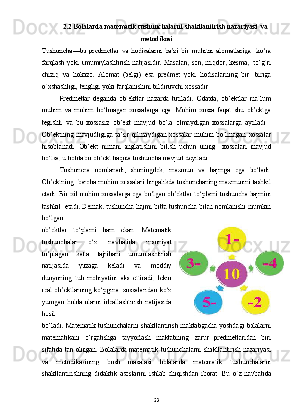 2.2 Bolalarda matematik tushunchalarni shakllantirish nazariyasi  va
metodikasi
Tushuncha—bu   predmetlar   va   hodisalarni   ba’zi   bir   muhitni   alomatlariga     ko‘ra
farqlash yoki  umumiylashtirish natijasidir. Masalan,  son, miqdor, kesma,   to‘g‘ri
chiziq   va   hokazo.   Alomat   (belgi)   esa   predmet   yoki   hodisalarning   bir-   biriga
o‘xshashligi, tengligi yoki farqlanishini bildiruvchi xossadir.
Predmetlar   deganda   ob’ektlar   nazarda   tutiladi.   Odatda,   ob’ektlar   ma’lum
muhim   va   muhim   bo‘lmagan   xossalarga   ega.   Muhim   xossa   faqat   shu   ob’ektga
tegishli   va   bu   xossasiz   ob’ekt   mavjud   bo‘la   olmaydigan   xossalarga   aytiladi   .
Ob’ektning   mavjudligiga   ta’sir   qilmaydigan   xossalar   muhim   bo‘lmagan   xossalar
hisoblanadi.   Ob’ekt   nimani   anglatishini   bilish   uchun   uning     xossalari   mavjud
bo‘lsa, u holda bu ob’ekt haqida tushuncha mavjud deyiladi.
Tushuncha   nomlanadi,   shuningdek,   mazmun   va   hajmga   ega   bo‘ladi.
Ob’ektning   barcha muhim xossalari birgalikda tushunchaning mazmunini tashkil
etadi. Bir xil muhim xossalarga ega bo‘lgan ob’ektlar to‘plami tushuncha hajmini
tashkil   etadi. Demak, tushuncha hajmi bitta tushuncha bilan nomlanishi mumkin
bo‘lgan
ob’ektlar   to‘plami   ham   ekan.   Matematik
tushunchalar   o‘z   navbatida   insoniyat
to‘plagan   katta   tajribani   umumlashtirish
natijasida   yuzaga   keladi   va   moddiy
dunyoning   tub   mohiyatini   aks   ettiradi,   lekin
real ob’ektlarning ko‘pgina   xossalaridan ko‘z
yumgan   holda   ularni   ideallashtirish   natijasida
hosil
bo‘ladi. Matematik tushunchalarni shakllantirish maktabgacha yoshdagi bolalarni
matematikani   o‘rgatishga   tayyorlash   maktabning   zarur   predmetlaridan   biri
sifatida tan olingan. Bolalarda matematik tushunchalarni shakllantirish nazariyasi
va   metodikasining   bosh   masalasi   bolalarda   matematik   tushunchalarni
shakllantirishning   didaktik   asoslarini   ishlab   chiqishdan   iborat.   Bu   o‘z   navbatida
23