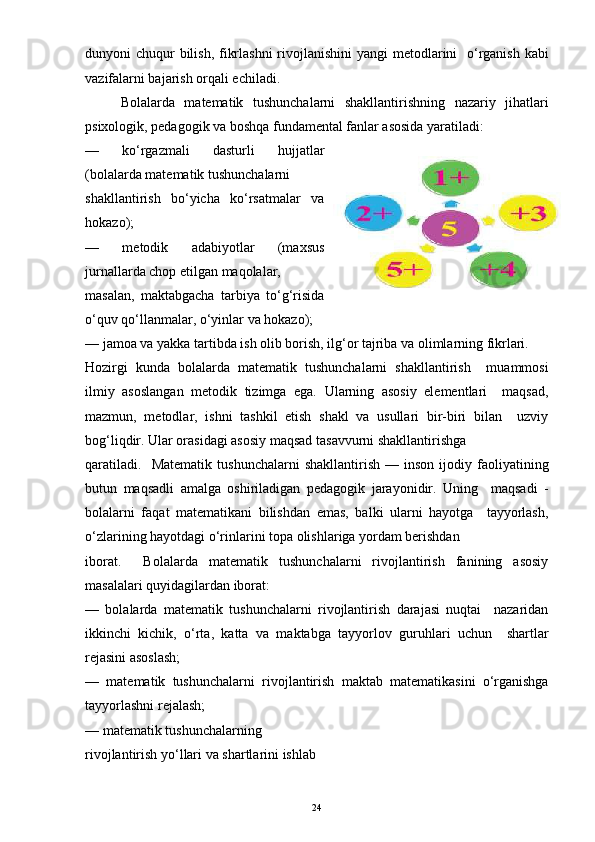 dunyoni chuqur bilish, fikrlashni  rivojlanishini  yangi metodlarini   o‘rganish kabi
vazifalarni bajarish orqali echiladi. 
Bolalarda   matematik   tushunchalarni   shakllantirishning   nazariy   jihatlari
psixologik, pedagogik va boshqa fundamental fanlar asosida yaratiladi:
—   ko‘rgazmali   dasturli   hujjatlar
(bolalarda matematik tushunchalarni
shakllantirish   bo‘yicha   ko‘rsatmalar   va
hokazo);
—   metodik   adabiyotlar   (maxsus
jurnallarda chop etilgan maqolalar,
masalan,   maktabgacha   tarbiya   to‘g‘risida
o‘quv qo‘llanmalar, o‘yinlar va hokazo);
— jamoa va yakka tartibda ish olib borish, ilg‘or tajriba va olimlarning fikrlari.
Hozirgi   kunda   bolalarda   matematik   tushunchalarni   shakllantirish     muammosi
ilmiy   asoslangan   metodik   tizimga   ega.   Ularning   asosiy   elementlari     maqsad,
mazmun,   metodlar,   ishni   tashkil   etish   shakl   va   usullari   bir-biri   bilan     uzviy
bog‘liqdir. Ular orasidagi asosiy maqsad tasavvurni shakllantirishga
qaratiladi.     Matematik   tushunchalarni   shakllantirish   —  inson   ijodiy  faoliyatining
butun   maqsadli   amalga   oshiriladigan   pedagogik   jarayonidir.   Uning     maqsadi   -
bolalarni   faqat   matematikani   bilishdan   emas,   balki   ularni   hayotga     tayyorlash,
o‘zlarining hayotdagi o‘rinlarini topa olishlariga yordam berishdan
iborat.     Bolalarda   matematik   tushunchalarni   rivojlantirish   fanining   asosiy
masalalari quyidagilardan iborat:
—   bolalarda   matematik   tushunchalarni   rivojlantirish   darajasi   nuqtai     nazaridan
ikkinchi   kichik,   o‘rta,   katta   va   maktabga   tayyorlov   guruhlari   uchun     shartlar
rejasini asoslash;
—   matematik   tushunchalarni   rivojlantirish   maktab   matematikasini   o‘rganishga
tayyorlashni rejalash;
— matematik tushunchalarning
rivojlantirish yo‘llari va shartlarini ishlab 
24 