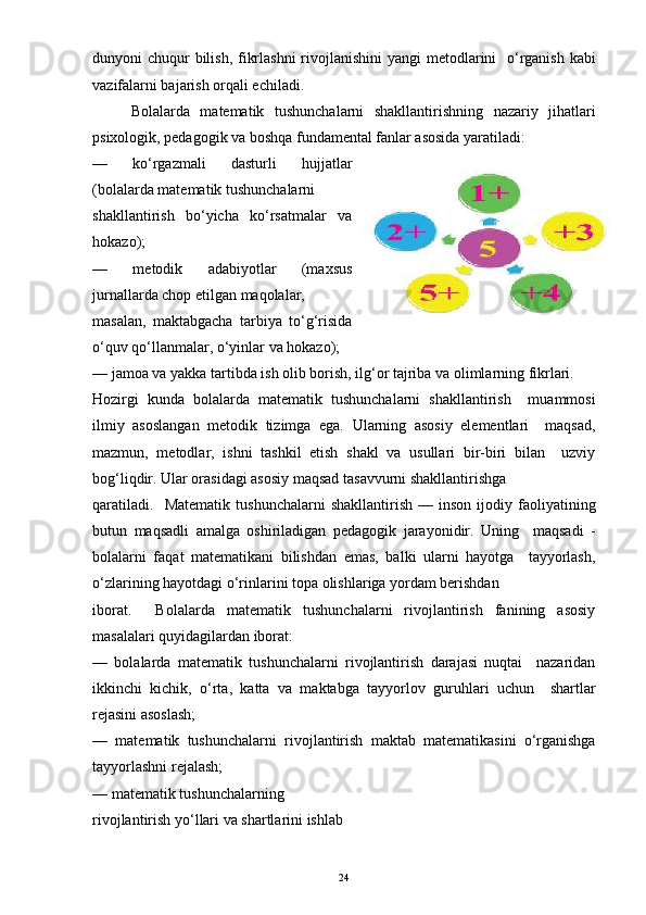 dunyoni chuqur bilish, fikrlashni  rivojlanishini  yangi metodlarini   o‘rganish kabi
vazifalarni bajarish orqali echiladi. 
Bolalarda   matematik   tushunchalarni   shakllantirishning   nazariy   jihatlari
psixologik, pedagogik va boshqa fundamental fanlar asosida yaratiladi:
—   ko‘rgazmali   dasturli   hujjatlar
(bolalarda matematik tushunchalarni
shakllantirish   bo‘yicha   ko‘rsatmalar   va
hokazo);
—   metodik   adabiyotlar   (maxsus
jurnallarda chop etilgan maqolalar,
masalan,   maktabgacha   tarbiya   to‘g‘risida
o‘quv qo‘llanmalar, o‘yinlar va hokazo);
— jamoa va yakka tartibda ish olib borish, ilg‘or tajriba va olimlarning fikrlari.
Hozirgi   kunda   bolalarda   matematik   tushunchalarni   shakllantirish     muammosi
ilmiy   asoslangan   metodik   tizimga   ega.   Ularning   asosiy   elementlari     maqsad,
mazmun,   metodlar,   ishni   tashkil   etish   shakl   va   usullari   bir-biri   bilan     uzviy
bog‘liqdir. Ular orasidagi asosiy maqsad tasavvurni shakllantirishga
qaratiladi.     Matematik   tushunchalarni   shakllantirish   —  inson   ijodiy  faoliyatining
butun   maqsadli   amalga   oshiriladigan   pedagogik   jarayonidir.   Uning     maqsadi   -
bolalarni   faqat   matematikani   bilishdan   emas,   balki   ularni   hayotga     tayyorlash,
o‘zlarining hayotdagi o‘rinlarini topa olishlariga yordam berishdan
iborat.     Bolalarda   matematik   tushunchalarni   rivojlantirish   fanining   asosiy
masalalari quyidagilardan iborat:
—   bolalarda   matematik   tushunchalarni   rivojlantirish   darajasi   nuqtai     nazaridan
ikkinchi   kichik,   o‘rta,   katta   va   maktabga   tayyorlov   guruhlari   uchun     shartlar
rejasini asoslash;
—   matematik   tushunchalarni   rivojlantirish   maktab   matematikasini   o‘rganishga
tayyorlashni rejalash;
— matematik tushunchalarning
rivojlantirish yo‘llari va shartlarini ishlab 
24