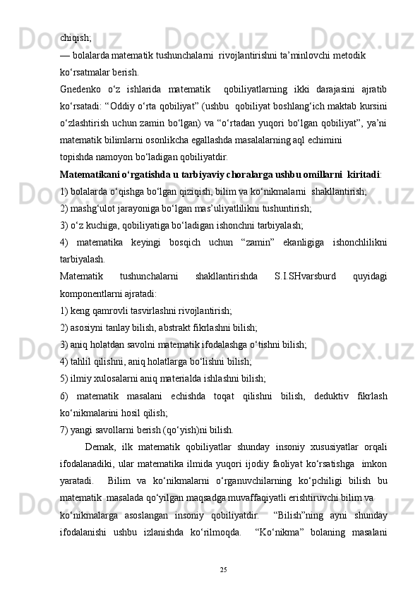 chiqish;
— bolalarda matematik tushunchalarni  rivojlantirishni ta’minlovchi metodik
ko‘rsatmalar berish.
Gnedenko   o‘z   ishlarida   matematik     qobiliyatlarning   ikki   darajasini   ajratib
ko‘rsatadi: “Oddiy o‘rta qobiliyat” (ushbu   qobiliyat boshlang‘ich maktab kursini
o‘zlashtirish   uchun  zamin  bo‘lgan)   va  “o‘rtadan  yuqori   bo‘lgan  qobiliyat”,  ya’ni
matematik bilimlarni osonlikcha egallashda masalalarning aql echimini
topishda namoyon bo‘ladigan qobiliyatdir.
Matematikani o‘rgatishda u tarbiyaviy choralarga ushbu omillarni  kiritadi :
1) bolalarda o‘qishga bo‘lgan qiziqish, bilim va ko‘nikmalarni  shakllantirish;
2) mashg‘ulot jarayoniga bo‘lgan mas’uliyatlilikni tushuntirish;
3) o‘z kuchiga, qobiliyatiga bo‘ladigan ishonchni tarbiyalash;
4)   matematika   keyingi   bosqich   uchun   “zamin”   ekanligiga   ishonchlilikni
tarbiyalash.
Matematik   tushunchalarni   shakllantirishda   S.I.SHvarsburd   quyidagi
komponentlarni ajratadi:
1) keng qamrovli tasvirlashni rivojlantirish;
2) asosiyni tanlay bilish, abstrakt fikrlashni bilish;
3) aniq holatdan savolni matematik ifodalashga o‘tishni bilish;
4) tahlil qilishni, aniq holatlarga bo‘lishni bilish;
5) ilmiy xulosalarni aniq materialda ishlashni bilish;
6)   matematik   masalani   echishda   toqat   qilishni   bilish,   deduktiv   fikrlash
ko‘nikmalarini hosil qilish;
7) yangi savollarni berish (qo‘yish)ni bilish.
Demak,   ilk   matematik   qobiliyatlar   shunday   insoniy   xususiyatlar   orqali
ifodalanadiki,   ular   matematika   ilmida   yuqori   ijodiy   faoliyat   ko‘rsatishga     imkon
yaratadi.     Bilim   va   ko‘nikmalarni   o‘rganuvchilarning   ko‘pchiligi   bilish   bu
matematik  masalada qo‘yilgan maqsadga muvaffaqiyatli erishtiruvchi bilim va
ko‘nikmalarga   asoslangan   insoniy   qobiliyatdir.     “Bilish”ning   ayni   shunday
ifodalanishi   ushbu   izlanishda   ko‘rilmoqda.     “Ko‘nikma”   bolaning   masalani
25