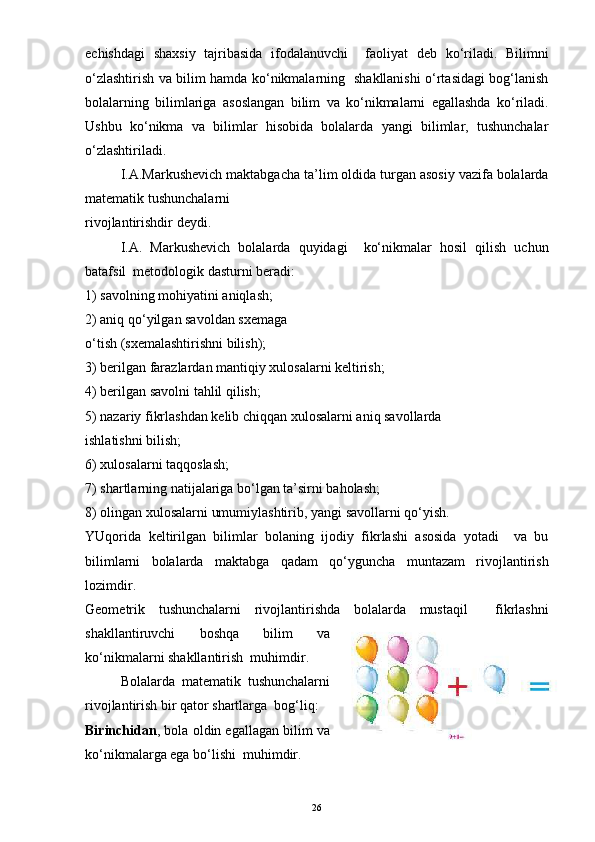 echishdagi   shaxsiy   tajribasida   ifodalanuvchi     faoliyat   deb   ko‘riladi.   Bilimni
o‘zlashtirish va bilim hamda ko‘nikmalarning   shakllanishi o‘rtasidagi bog‘lanish
bolalarning   bilimlariga   asoslangan   bilim   va   ko‘nikmalarni   egallashda   ko‘riladi.
Ushbu   ko‘nikma   va   bilimlar   hisobida   bolalarda   yangi   bilimlar,   tushunchalar
o‘zlashtiriladi.
I.A.Markushevich maktabgacha ta’lim oldida turgan asosiy vazifa bolalarda
matematik tushunchalarni
rivojlantirishdir deydi.
I.A.   Markushevich   bolalarda   quyidagi     ko‘nikmalar   hosil   qilish   uchun
batafsil  metodologik dasturni beradi:
1) savolning mohiyatini aniqlash;
2) aniq qo‘yilgan savoldan sxemaga
o‘tish (sxemalashtirishni bilish);
3) berilgan farazlardan mantiqiy xulosalarni keltirish;
4) berilgan savolni tahlil qilish;
5) nazariy fikrlashdan kelib chiqqan xulosalarni aniq savollarda
ishlatishni bilish;
6) xulosalarni taqqoslash;
7) shartlarning natijalariga bo‘lgan ta’sirni baholash;
8) olingan xulosalarni umumiylashtirib, yangi savollarni qo‘yish.
YUqorida   keltirilgan   bilimlar   bolaning   ijodiy   fikrlashi   asosida   yotadi     va   bu
bilimlarni   bolalarda   maktabga   qadam   qo‘yguncha   muntazam   rivojlantirish
lozimdir.
Geometrik   tushunchalarni   rivojlantirishda   bolalarda   mustaqil     fikrlashni
shakllantiruvchi   boshqa   bilim   va
ko‘nikmalarni shakllantirish  muhimdir.
Bolalarda   matematik   tushunchalarni
rivojlantirish bir qator shartlarga  bog‘liq:
Birinchidan , bola oldin egallagan bilim va
ko‘nikmalarga ega bo‘lishi  muhimdir.
26