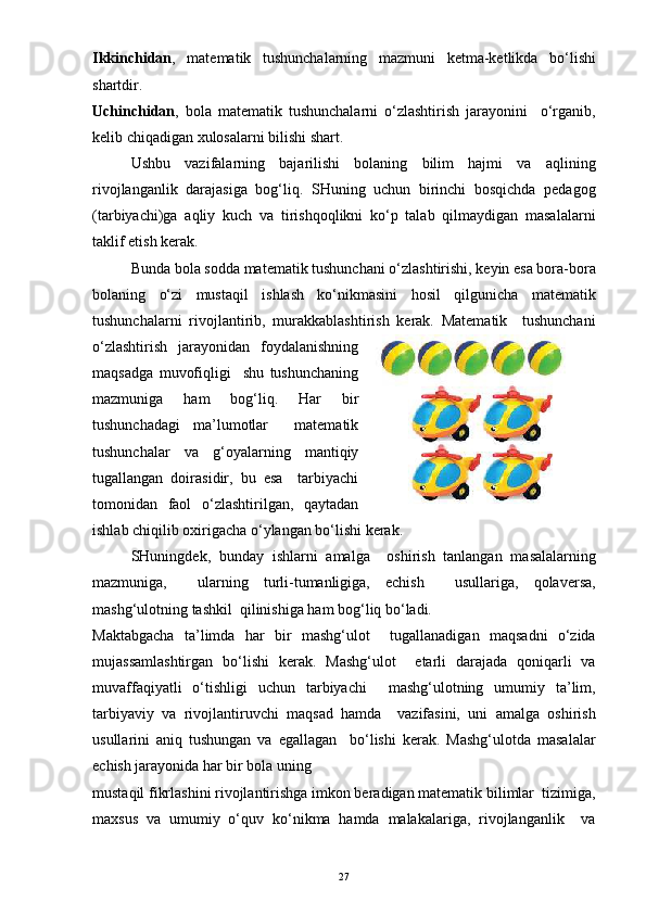 Ikkinchidan ,   matematik   tushunchalarning   mazmuni   ketma-ketlikda   bo‘lishi
shartdir.
Uchinchidan ,   bola   matematik   tushunchalarni   o‘zlashtirish   jarayonini     o‘rganib,
kelib chiqadigan xulosalarni bilishi shart.
Ushbu   vazifalarning   bajarilishi   bolaning   bilim   hajmi   va   aqlining
rivojlanganlik   darajasiga   bog‘liq.   SHuning   uchun   birinchi   bosqichda   pedagog
(tarbiyachi)ga   aqliy   kuch   va   tirishqoqlikni   ko‘p   talab   qilmaydigan   masalalarni
taklif etish kerak.
Bunda bola sodda matematik tushunchani o‘zlashtirishi, keyin esa bora-bora
bolaning   o‘zi   mustaqil   ishlash   ko‘nikmasini   hosil   qilgunicha   matematik
tushunchalarni   rivojlantirib,   murakkablashtirish   kerak.   Matematik     tushunchani
o‘zlashtirish   jarayonidan   foydalanishning
maqsadga   muvofiqligi     shu   tushunchaning
mazmuniga   ham   bog‘liq.   Har   bir
tushunchadagi   ma’lumotlar     matematik
tushunchalar   va   g‘oyalarning   mantiqiy
tugallangan   doirasidir,   bu   esa     tarbiyachi
tomonidan   faol   o‘zlashtirilgan,   qaytadan
ishlab chiqilib oxirigacha o‘ylangan bo‘lishi kerak. 
SHuningdek,   bunday   ishlarni   amalga     oshirish   tanlangan   masalalarning
mazmuniga,     ularning   turli-tumanligiga,   echish     usullariga,   qolaversa,
mashg‘ulotning tashkil  qilinishiga ham bog‘liq bo‘ladi.
Maktabgacha   ta’limda   har   bir   mashg‘ulot     tugallanadigan   maqsadni   o‘zida
mujassamlashtirgan   bo‘lishi   kerak.   Mashg‘ulot     etarli   darajada   qoniqarli   va
muvaffaqiyatli   o‘tishligi   uchun   tarbiyachi     mashg‘ulotning   umumiy   ta’lim,
tarbiyaviy   va   rivojlantiruvchi   maqsad   hamda     vazifasini,   uni   amalga   oshirish
usullarini   aniq   tushungan   va   egallagan     bo‘lishi   kerak.   Mashg‘ulotda   masalalar
echish jarayonida har bir bola uning
mustaqil fikrlashini rivojlantirishga imkon beradigan matematik bilimlar  tizimiga,
maxsus   va   umumiy   o‘quv   ko‘nikma   hamda   malakalariga,   rivojlanganlik     va
27 