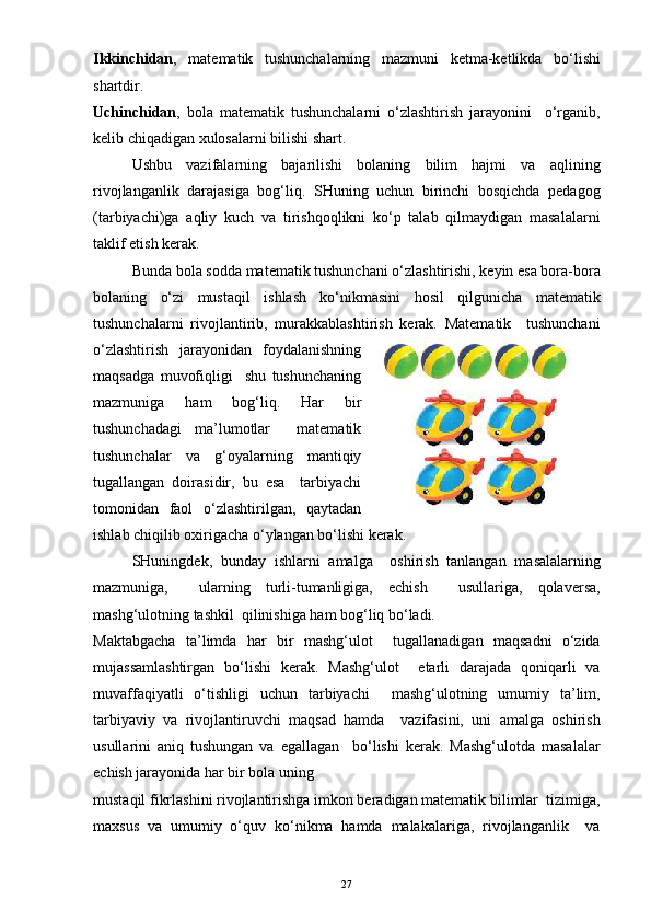 Ikkinchidan ,   matematik   tushunchalarning   mazmuni   ketma-ketlikda   bo‘lishi
shartdir.
Uchinchidan ,   bola   matematik   tushunchalarni   o‘zlashtirish   jarayonini     o‘rganib,
kelib chiqadigan xulosalarni bilishi shart.
Ushbu   vazifalarning   bajarilishi   bolaning   bilim   hajmi   va   aqlining
rivojlanganlik   darajasiga   bog‘liq.   SHuning   uchun   birinchi   bosqichda   pedagog
(tarbiyachi)ga   aqliy   kuch   va   tirishqoqlikni   ko‘p   talab   qilmaydigan   masalalarni
taklif etish kerak.
Bunda bola sodda matematik tushunchani o‘zlashtirishi, keyin esa bora-bora
bolaning   o‘zi   mustaqil   ishlash   ko‘nikmasini   hosil   qilgunicha   matematik
tushunchalarni   rivojlantirib,   murakkablashtirish   kerak.   Matematik     tushunchani
o‘zlashtirish   jarayonidan   foydalanishning
maqsadga   muvofiqligi     shu   tushunchaning
mazmuniga   ham   bog‘liq.   Har   bir
tushunchadagi   ma’lumotlar     matematik
tushunchalar   va   g‘oyalarning   mantiqiy
tugallangan   doirasidir,   bu   esa     tarbiyachi
tomonidan   faol   o‘zlashtirilgan,   qaytadan
ishlab chiqilib oxirigacha o‘ylangan bo‘lishi kerak. 
SHuningdek,   bunday   ishlarni   amalga     oshirish   tanlangan   masalalarning
mazmuniga,     ularning   turli-tumanligiga,   echish     usullariga,   qolaversa,
mashg‘ulotning tashkil  qilinishiga ham bog‘liq bo‘ladi.
Maktabgacha   ta’limda   har   bir   mashg‘ulot     tugallanadigan   maqsadni   o‘zida
mujassamlashtirgan   bo‘lishi   kerak.   Mashg‘ulot     etarli   darajada   qoniqarli   va
muvaffaqiyatli   o‘tishligi   uchun   tarbiyachi     mashg‘ulotning   umumiy   ta’lim,
tarbiyaviy   va   rivojlantiruvchi   maqsad   hamda     vazifasini,   uni   amalga   oshirish
usullarini   aniq   tushungan   va   egallagan     bo‘lishi   kerak.   Mashg‘ulotda   masalalar
echish jarayonida har bir bola uning
mustaqil fikrlashini rivojlantirishga imkon beradigan matematik bilimlar  tizimiga,
maxsus   va   umumiy   o‘quv   ko‘nikma   hamda   malakalariga,   rivojlanganlik     va
27