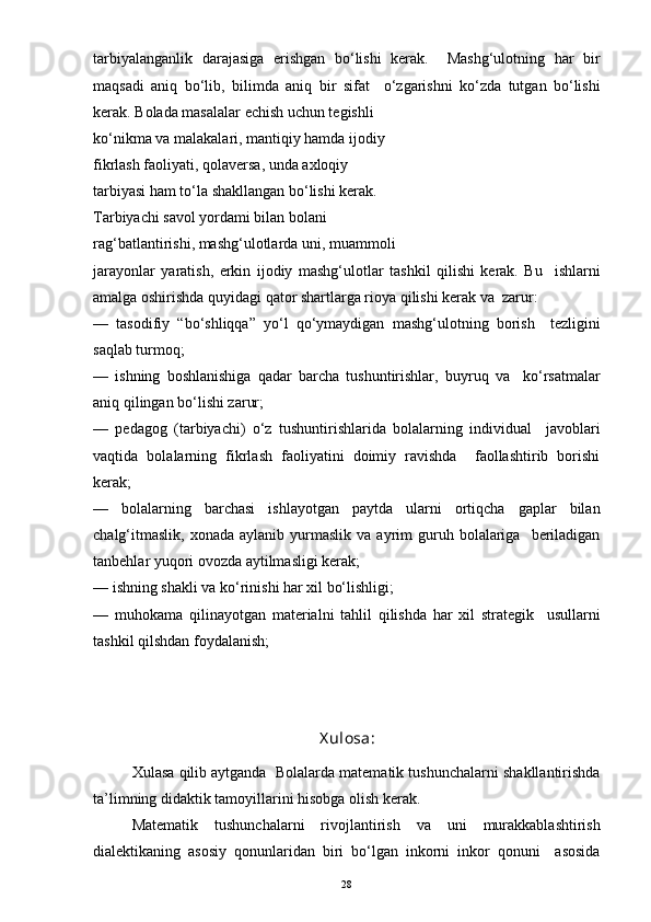 tarbiyalanganlik   darajasiga   erishgan   bo‘lishi   kerak.     Mashg‘ulotning   har   bir
maqsadi   aniq   bo‘lib,   bilimda   aniq   bir   sifat     o‘zgarishni   ko‘zda   tutgan   bo‘lishi
kerak. Bolada masalalar echish uchun tegishli
ko‘nikma va malakalari, mantiqiy hamda ijodiy
fikrlash faoliyati, qolaversa, unda axloqiy
tarbiyasi ham to‘la shakllangan bo‘lishi kerak.
Tarbiyachi savol yordami bilan bolani
rag‘batlantirishi, mashg‘ulotlarda uni, muammoli
jarayonlar   yaratish,   erkin   ijodiy   mashg‘ulotlar   tashkil   qilishi   kerak.   Bu     ishlarni
amalga oshirishda quyidagi qator shartlarga rioya qilishi kerak va  zarur:
—   tasodifiy   “bo‘shliqqa”   yo‘l   qo‘ymaydigan   mashg‘ulotning   borish     tezligini
saqlab turmoq;
—   ishning   boshlanishiga   qadar   barcha   tushuntirishlar,   buyruq   va     ko‘rsatmalar
aniq qilingan bo‘lishi zarur;
—   pedagog   (tarbiyachi)   o‘z   tushuntirishlarida   bolalarning   individual     javoblari
vaqtida   bolalarning   fikrlash   faoliyatini   doimiy   ravishda     faollashtirib   borishi
kerak;
—   bolalarning   barchasi   ishlayotgan   paytda   ularni   ortiqcha   gaplar   bilan
chalg‘itmaslik,   xonada  aylanib  yurmaslik  va   ayrim  guruh  bolalariga     beriladigan
tanbehlar yuqori ovozda aytilmasligi kerak;
— ishning shakli va ko‘rinishi har xil bo‘lishligi;
—   muhokama   qilinayotgan   materialni   tahlil   qilishda   har   xil   strategik     usullarni
tashkil qilshdan foydalanish;
X ulosa:
Xulasa qilib aytganda  Bolalarda matematik tushunchalarni shakllantirishda
ta’limning didaktik tamoyillarini hisobga olish kerak.
Matematik   tushunchalarni   rivojlantirish   va   uni   murakkablashtirish
dialektikaning   asosiy   qonunlaridan   biri   bo‘lgan   inkorni   inkor   qonuni     asosida
28 