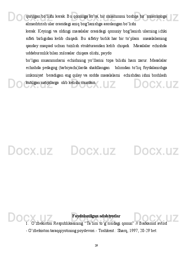 qurilgan bo‘lishi kerak. Bu qonunga ko‘ra, bir muammoni boshqa bir  muammoga
almashtirish ular orasidagi aniq bog‘lanishga asoslangan bo‘lishi
kerak.   Keyingi   va   oldingi   masalalar   orasidagi   qonuniy   bog‘lanish   ularning   ichki
sifati   birligidan   kelib   chiqadi.   Bu   sifatiy   birlik   har   bir   to‘plam     masalalarning
qanday   maqsad   uchun   tuzilish   strukturasidan   kelib   chiqadi.     Masalalar   echishda
uddaburonlik bilan xulosalar chiqara olishi, paydo
bo‘lgan   muammolarni   echishning   yo‘llarini   topa   bilishi   ham   zarur.   Masalalar
echishda   pedagog   (tarbiyachi)larda   shakllangan       bilimdan   to‘liq   foydalanishga
imkoniyat     beradigan   eng   qulay   va   sodda   masalalarni     echishdan   ishni   boshlash
kutilgan natijalarga  olib kelishi mumkin.  
Foydalanilgan adabiyotlar
1. O ’ zbekiston   Respublikasining   “ Ta ’ lim   to ’ g ’ risidagi   qonun ” //   Barkamol   avlod
-  O ’ zbekiston   taraqqiyotining   poydevori .-  Toshkent.: Sharq, 1997, 20-29 bet.
29 