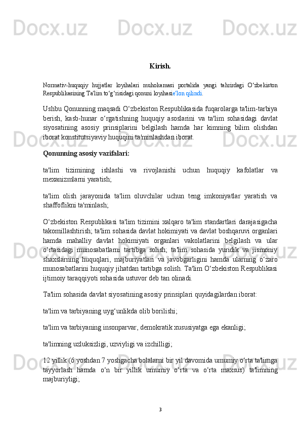 Kirish.
Normativ-huquqiy   hujjatlar   loyihalari   muhokamasi   portalida   yangi   tahrirdagi   O‘zbekiston
Respublikasining Ta'lim to‘g‘risidagi qonuni loyihasi e'lon qilindi .
Ushbu Qonunning maqsadi O‘zbekiston Respublikasida fuqarolarga ta'lim-tarbiya
berish,   kasb-hunar   o‘rgatishning   huquqiy   asoslarini   va   ta'lim   sohasidagi   davlat
siyosatining   asosiy   prinsiplarini   belgilash   hamda   har   kimning   bilim   olishdan
iborat konstitutsiyaviy huquqini ta'minlashdan iborat.
Qonunning asosiy vazifalari:
ta'lim   tizimining   ishlashi   va   rivojlanishi   uchun   huquqiy   kafolatlar   va
mexanizmlarni yaratish;
ta'lim   olish   jarayonida   ta'lim   oluvchilar   uchun   teng   imkoniyatlar   yaratish   va
shaffoflikni ta'minlash;
O‘zbekiston   Respublikasi   ta'lim   tizimini   xalqaro   ta'lim   standartlari   darajasigacha
takomillashtirish; ta'lim sohasida davlat hokimiyati va davlat boshqaruvi organlari
hamda   mahalliy   davlat   hokimiyati   organlari   vakolatlarini   belgilash   va   ular
o‘rtasidagi   munosabatlarni   tartibga   solish;   ta'lim   sohasida   yuridik   va   jismoniy
shaxslarning   huquqlari,   majburiyatlari   va   javobgarligini   hamda   ularning   o‘zaro
munosabatlarini huquqiy jihatdan tartibga solish. Ta'lim O‘zbekiston Respublikasi
ijtimoiy taraqqiyoti sohasida ustuvor deb tan olinadi.
Ta'lim sohasida davlat siyosatining asosiy prinsiplari quyidagilardan iborat:
ta'lim va tarbiyaning uyg‘unlikda olib borilishi;
ta'lim va tarbiyaning insonparvar, demokratik xususiyatga ega ekanligi;
ta'limning uzluksizligi, uzviyligi va izchilligi;
12 yillik (6 yoshdan 7 yoshgacha bolalarni bir yil davomida umumiy o‘rta ta'limga
tayyorlash   hamda   o‘n   bir   yillik   umumiy   o‘rta   va   o‘rta   maxsus)   ta'limning
majburiyligi;
3