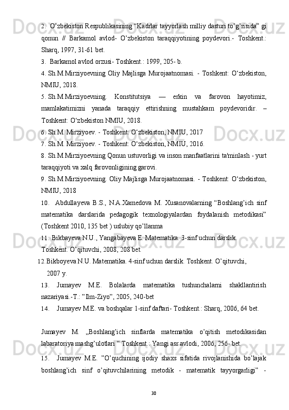 2. O’zbekiston Respublikasining “Kadrlar tayyorlash milliy dasturi to’g’risida” gi
qonun   //   Barkamol   avlod-   O’zbekiston   taraqqiyotining   poydevori.-   Toshkent.:
Sharq, 1997, 31-61 bet.
3. Barkamol avlod orzusi- Toshkent.: 1999, 205- b.
4. Sh.M.Mirziyoevning   Oliy   Majlisga   Murojaatnomasi.   -   Toshkent:   O‘zbekiston,
NMIU, 2018. 
5. Sh.M.Mirziyoevning.   Konstitutsiya   —   erkin   va   farovon   hayotimiz,
mamlakatimizni   yanada   taraqqiy   ettirishning   mustahkam   poydevoridir.   –
Toshkent: O‘zbekiston NMIU, 2018.
6. Sh.M. Mirziyoev. - Toshkent: O‘zbekiston, NMIU, 2017
7. Sh.M. Mirziyoev. - Toshkent: O‘zbekiston, NMIU, 2016.
8. Sh.M.Mirziyoevning Qonun ustuvorligi va inson manfaatlarini ta'minlash - yurt
taraqqiyoti va xalq farovonligining garovi.
9. Sh.M.Mirziyoevning. Oliy Majlisga Murojaatnomasi. - Toshkent: O‘zbekiston,
NMIU, 2018
10. Abdullayeva B.S.,   N.A.Xamedova   M.   Xusanovalarning   “Boshlang’ich   sinf
matematika   darslarida   pedagogik   texnologiyalardan   foydalanish   metodikasi”
(Toshkent 2010, 135 bet ) uslubiy qo’llanma
11. Bikbayeva N.U., Yangabayeva E. Matematika. 3-sinf uchun darslik. 
Toshkent. O’qituvchi, 2008, 208   bet.
12. Bikboyeva N.U. Matematika. 4-sinf uchun darslik.  Toshkent. O’qituvchi, 
2007 y.
13. Jumayev   M.E.   Bolalarda   matematika   tushunchalarni   shakllantirish
nazariyasi.-T.: ”Ilm-Ziyo”, 2005, 240-bet
14. Jumayev M.E. va boshqalar 1-sinf daftari- Toshkent.: Sharq, 2006, 64 bet.
Jumayev   M.   „Boshlang’ich   sinflarda   matematika   o’qitish   metodikasidan
labaratoriya mashg’ulotlari “ Toshkent.: Yangi asr avlodi, 2006, 256- bet.
15. Jumayev   M.E.   ”O’quchining   ijodiy   shaxs   sifatida   rivojlanishida   bo’lajak
boshlang’ich   sinf   o’qituvchilarining   metodik   -   matematik   tayyorgarligi”   -
30