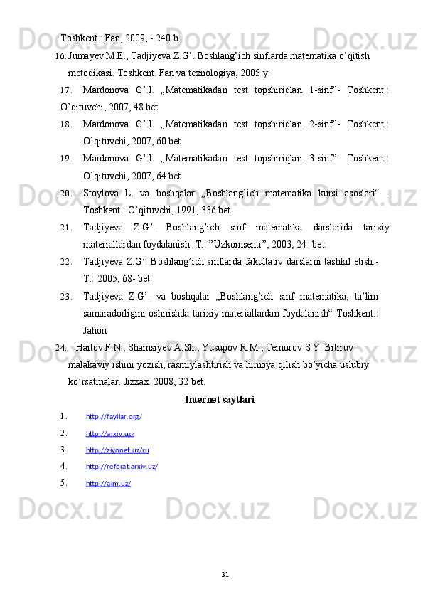 Toshkent.: Fan, 2009, - 240 b.
16. Jumayev M.E., Tadjiyeva Z.G’. Boshlang’ich sinflarda matematika o’qitish 
metodikasi.  Toshkent. Fan va texnologiya, 2005   y.
17. Mardonova   G’.I.   „Matematikadan   test   topshiriqlari   1-sinf”-   Toshkent.:
O’qituvchi, 2007, 48 bet.
18. Mardonova   G’.I.   „Matematikadan   test   topshiriqlari   2-sinf”-   Toshkent.:
O’qituvchi, 2007, 60 bet.
19. Mardonova   G’.I.   „Matematikadan   test   topshiriqlari   3-sinf”-   Toshkent.:
O’qituvchi, 2007, 64 bet.
20. Stoylova   L.   va   boshqalar   „Boshlang’ich   matematika   kursi   asoslari“   -
Toshkent.: O’qituvchi, 1991, 336 bet.
21. Tadjiyeva   Z.G’.   Boshlang’ich   sinf   matematika   darslarida   tarixiy
materiallardan foydalanish.-T.: ”Uzkomsentr”, 2003, 24- bet.
22. Tadjiyeva Z.G’. Boshlang’ich sinflarda fakultativ darslarni tashkil etish.-
T.: 2005, 68- bet.  
23. Tadjiyeva   Z.G’.   va   boshqalar   „Boshlang’ich   sinf   matematika,   ta’lim
samaradorligini oshirishda tarixiy materiallardan foydalanish“-Toshkent.:
Jahon
24.    Haitov F.N., Shamsiyev A.Sh., Yusupov R.M., Temurov S.Y. Bitiruv 
malakaviy ishini yozish, rasmiylashtirish va himoya qilish bo’yicha uslubiy 
ko’rsatmalar. Jizzax. 2008, 32   bet.
Internet saytlari
1. http://fayllar.org/   
2. http://arxiv.uz/   
3. http://ziyonet.uz/ru   
4. http://referat.arxiv.uz/   
5. http://aim.uz/   
31 