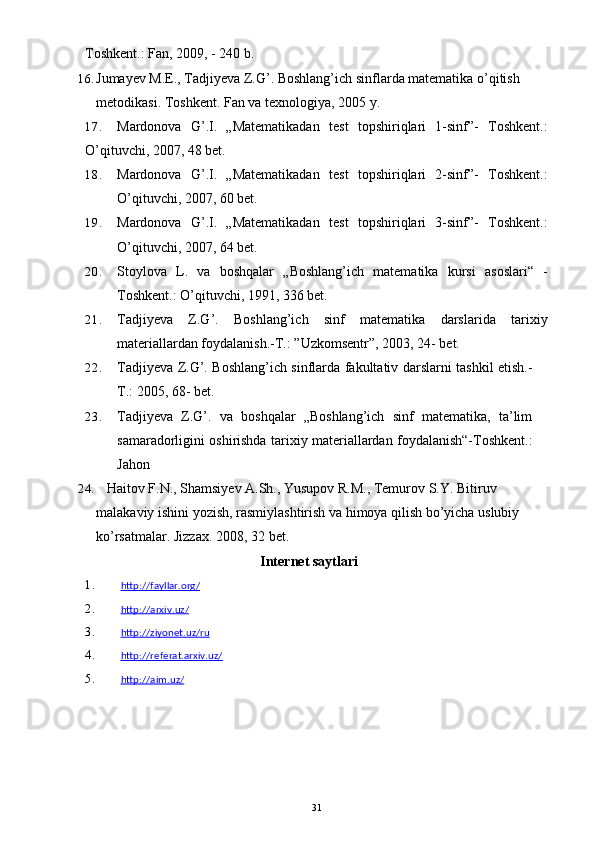 Toshkent.: Fan, 2009, - 240 b.
16. Jumayev M.E., Tadjiyeva Z.G’. Boshlang’ich sinflarda matematika o’qitish 
metodikasi.  Toshkent. Fan va texnologiya, 2005   y.
17. Mardonova   G’.I.   „Matematikadan   test   topshiriqlari   1-sinf”-   Toshkent.:
O’qituvchi, 2007, 48 bet.
18. Mardonova   G’.I.   „Matematikadan   test   topshiriqlari   2-sinf”-   Toshkent.:
O’qituvchi, 2007, 60 bet.
19. Mardonova   G’.I.   „Matematikadan   test   topshiriqlari   3-sinf”-   Toshkent.:
O’qituvchi, 2007, 64 bet.
20. Stoylova   L.   va   boshqalar   „Boshlang’ich   matematika   kursi   asoslari“   -
Toshkent.: O’qituvchi, 1991, 336 bet.
21. Tadjiyeva   Z.G’.   Boshlang’ich   sinf   matematika   darslarida   tarixiy
materiallardan foydalanish.-T.: ”Uzkomsentr”, 2003, 24- bet.
22. Tadjiyeva Z.G’. Boshlang’ich sinflarda fakultativ darslarni tashkil etish.-
T.: 2005, 68- bet.  
23. Tadjiyeva   Z.G’.   va   boshqalar   „Boshlang’ich   sinf   matematika,   ta’lim
samaradorligini oshirishda tarixiy materiallardan foydalanish“-Toshkent.:
Jahon
24.    Haitov F.N., Shamsiyev A.Sh., Yusupov R.M., Temurov S.Y. Bitiruv 
malakaviy ishini yozish, rasmiylashtirish va himoya qilish bo’yicha uslubiy 
ko’rsatmalar. Jizzax. 2008, 32   bet.
Internet saytlari
1. http://fayllar.org/   
2. http://arxiv.uz/   
3. http://ziyonet.uz/ru   
4. http://referat.arxiv.uz/   
5. http://aim.uz/   
31