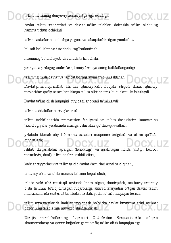 ta'lim tizimining dunyoviy xususiyatga ega ekanligi;
davlat   ta'lim   standartlari   va   davlat   ta'lim   talablari   doirasida   ta'lim   olishning
hamma uchun ochiqligi;
ta'lim dasturlarini tanlashga yagona va tabaqalashtirilgan yondashuv;
bilimli bo‘lishni va iste'dodni rag‘batlantirish;
insonning butun hayoti davomida ta'lim olishi;
jamiyatda pedagog xodimlar ijtimoiy himoyasining kafolatlanganligi;
ta'lim tizimida davlat va jamoat boshqaruvini uyg‘unlashtirish.
Davlat jinsi, irqi, millati, tili, dini, ijtimoiy kelib chiqishi, e'tiqodi, shaxsi, ijtimoiy
mavqeidan qat'iy nazar, har kimga ta'lim olishda teng huquqlarni kafolatlaydi.
Davlat ta'lim olish huquqini quyidagilar orqali ta'minlaydi:
ta'lim tashkilotlarini rivojlantirish;
ta'lim   tashkilotlarida   innovatsion   faoliyatni   va   ta'lim   dasturlarini   innovatsion
texnologiyalar yordamida amalga oshirishni qo‘llab-quvvatlash;
yetakchi   klassik   oliy   ta'lim   muassasalari   maqomini   belgilash   va   ularni   qo‘llab-
quvvatlash;
ishlab   chiqarishdan   ajralgan   (kunduzgi)   va   ajralmagan   holda   (sirtqi,   kechki,
masofaviy, dual) ta'lim olishni tashkil etish;
kadrlar tayyorlash va ta'limga oid davlat dasturlari asosida o‘qitish;
umumiy o‘rta va o‘rta maxsus ta'limni bepul olish;
oilada   yoki   o‘zi   mustaqil   ravishda   bilim   olgan,   shuningdek,   majburiy   umumiy
o‘rta   ta'limni   to‘liq   olmagan   fuqarolarga   akkreditatsiyadan   o‘tgan   davlat   ta'lim
muassasalarida eksternat tartibida attestatsiyadan o‘tish huquqini berish;
ta'lim   muassasalarida   kadrlar   tayyorlash   bo‘yicha   davlat   buyurtmalarini   mehnat
bozorining talablariga muvofiq shakllantirish.
Xorijiy   mamlakatlarning   fuqarolari   O‘zbekiston   Respublikasida   xalqaro
shartnomalarga va qonun hujjatlariga muvofiq ta'lim olish huquqiga ega.
4