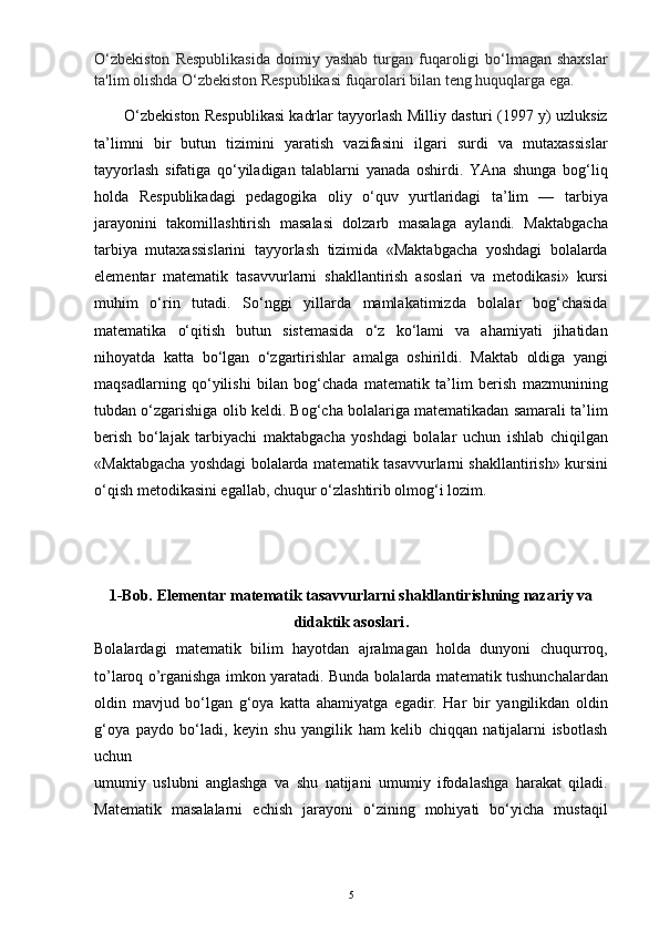 O‘zbekiston   Respublikasida   doimiy yashab  turgan  fuqaroligi  bo‘lmagan shaxslar
ta'lim olishda O‘zbekiston Respublikasi fuqarolari bilan teng huquqlarga ega.
O‘zbekiston Respublikasi kadrlar tayyorlash Milliy dasturi (1997 y) uzluksiz
ta’limni   bir   butun   tizimini   yaratish   vazifasini   ilgari   surdi   va   mutaxassislar
tayyorlash   sifatiga   qo‘yiladigan   talablarni   yanada   oshirdi.   YAna   shunga   bog‘liq
holda   Respublikadagi   pedagogika   oliy   o‘quv   yurtlaridagi   ta’lim   —   tarbiya
jarayonini   takomillashtirish   masalasi   dolzarb   masalaga   aylandi.   Maktabgacha
tarbiya   mutaxassislarini   tayyorlash   tizimida   «Maktabgacha   yoshdagi   bolalarda
elementar   matematik   tasavvurlarni   shakllantirish   asoslari   va   metodikasi»   kursi
muhim   o‘rin   tutadi.   So‘nggi   yillarda   mamlakatimizda   bolalar   bog‘chasida
matematika   o‘qitish   butun   sistemasida   o‘z   ko‘lami   va   ahamiyati   jihatidan
nihoyatda   katta   bo‘lgan   o‘zgartirishlar   amalga   oshirildi.   Maktab   oldiga   yangi
maqsadlarning   qo‘yilishi   bilan   bog‘chada   matematik   ta’lim   berish   mazmunining
tubdan o‘zgarishiga olib keldi. Bog‘cha bolalariga matematikadan samarali ta’lim
berish   bo‘lajak   tarbiyachi   maktabgacha   yoshdagi   bolalar   uchun   ishlab   chiqilgan
«Maktabgacha yoshdagi bolalarda matematik tasavvurlarni shakllantirish» kursini
o‘qish metodikasini egallab, chuqur o‘zlashtirib olmog‘i lozim. 
1-Bob.  Elementar matematik tasavvurlarni shakllantirishning nazariy va
didaktik asoslari .
Bolalardagi   matematik   bilim   hayotdan   ajralmagan   holda   dunyoni   chuqurroq,
to ’ laroq o ’ rganishga imkon yaratadi. Bunda bolalarda matematik tushunchalardan
oldin   mavjud   bo‘lgan   g‘oya   katta   ahamiyatga   egadir.   Har   bir   yangilikdan   oldin
g‘oya   paydo   bo‘ladi,   keyin   shu   yangilik   ham   kelib   chiqqan   natijalarni   isbotlash
uchun
umumiy   uslubni   anglashga   va   shu   natijani   umumiy   ifodalashga   harakat   qiladi.
Matematik   masalalarni   echish   jarayoni   o‘zining   mohiyati   bo‘yicha   mustaqil
5