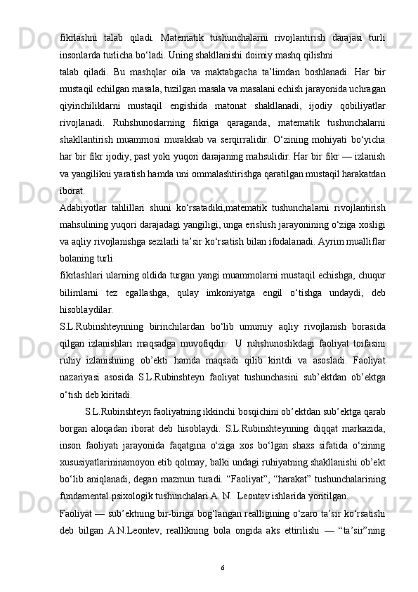 fikrlashni   talab   qiladi.   Matematik   tushunchalarni   rivojlantirish   darajasi   turli
insonlarda turlicha bo‘ladi. Uning shakllanishi doimiy mashq qilishni
talab   qiladi.   Bu   mashqlar   oila   va   maktabgacha   ta’limdan   boshlanadi.   Har   bir
mustaqil echilgan masala, tuzilgan masala va masalani echish jarayonida uchragan
qiyinchiliklarni   mustaqil   engishida   matonat   shakllanadi,   ijodiy   qobiliyatlar
rivojlanadi.   Ruhshunoslarning   fikriga   qaraganda,   matematik   tushunchalarni
shakllantirish   muammosi   murakkab   va   serqirralidir.   O‘zining   mohiyati   bo‘yicha
har bir fikr ijodiy, past yoki yuqori darajaning mahsulidir. Har bir fikr — izlanish
va yangilikni yaratish hamda uni ommalashtirishga qaratilgan mustaqil harakatdan
iborat.
Adabiyotlar   tahlillari   shuni   ko‘rsatadiki,matematik   tushunchalarni   rivojlantirish
mahsulining yuqori darajadagi yangiligi, unga erishish jarayonining o‘ziga xosligi
va aqliy rivojlanishga sezilarli ta’sir ko‘rsatish bilan ifodalanadi. Ayrim mualliflar
bolaning turli
fikrlashlari ularning oldida turgan yangi muammolarni mustaqil echishga, chuqur
bilimlarni   tez   egallashga,   qulay   imkoniyatga   engil   o‘tishga   undaydi,   deb
hisoblaydilar.
S.L.Rubinshteynning   birinchilardan   bo‘lib   umumiy   aqliy   rivojlanish   borasida
qilgan   izlanishlari   maqsadga   muvofiqdir.     U   ruhshunoslikdagi   faoliyat   toifasini
ruhiy   izlanishning   ob’ekti   hamda   maqsadi   qilib   kiritdi   va   asosladi.   Faoliyat
nazariyasi   asosida   S.L.Rubinshteyn   faoliyat   tushunchasini   sub’ektdan   ob’ektga
o‘tish deb kiritadi.
S.L.Rubinshteyn faoliyatning ikkinchi bosqichini ob’ektdan sub’ektga qarab
borgan   aloqadan   iborat   deb   hisoblaydi.   S.L.Rubinshteynning   diqqat   markazida,
inson   faoliyati   jarayonida   faqatgina   o‘ziga   xos   bo‘lgan   shaxs   sifatida   o‘zining
xususiyatlarininamoyon etib qolmay, balki undagi ruhiyatning shakllanishi ob’ekt
bo‘lib  aniqlanadi,  degan   mazmun  turadi.   “Faoliyat”,  “harakat”  tushunchalarining
fundamental psixologik tushunchalari A. N.  Leontev ishlarida yoritilgan.
Faoliyat — sub’ektning bir-biriga bog‘langan realligining o‘zaro ta’sir ko‘rsatishi
deb   bilgan   A.N.Leontev,   reallikning   bola   ongida   aks   ettirilishi   —   “ta’sir”ning
6 